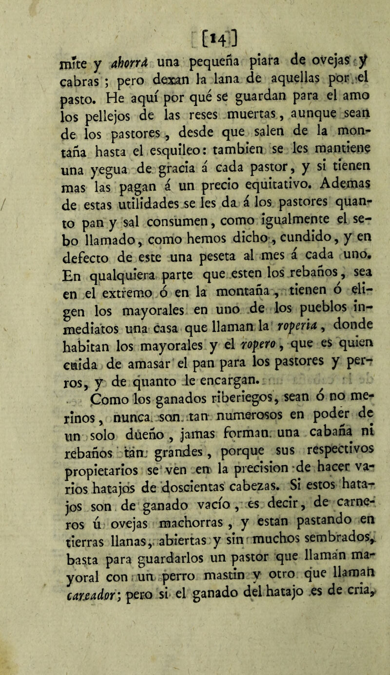 mite y ahorrd una pequeña piara de ovejas ÿ cabras ; pero dexan la lana de aquellas por/el pasto. He aquí por qué se guardan para el an\o los pellejos de las reses muertas, aunque sean de los pastores , desde que salen de la mon- taña hasta el esquileo: también se les mantiene una yegua de gracia á cada pastor, y si tienen mas las pagan á un precio equitativo. Ademas de estas utilidades se les da á los pastores quan- to pan y sal consumen, como igualmente el se- bo llamado, como hemos dicho-, cundido, y en defecto de este una peseta al mes á cada uno. En qualquiera parte que esten los rebaños, sea en el extremo ó en la montaña , tienen o eli- gen los mayorales en uno de los pueblos in- mediatos una casa que llaman la roperU^ donde habitan los mayorales y el ropero, que es quien cuida de amasar el pan para los pastores y per- ros, y de quanto le encargan. Çomo los ganados riberiegos, sean o no me- rinos, nunca, son. tan numerosos en podér de un solo düeño , jamas forman, una cabaña ni rebaños tan: grandes, porque sus respectivos propietarios se ven en la precisión-de hacer va- rios hatajos de doscientas cabezas. Si estos hata->- jos son de ganado vacío, es decir, de carne- ros ú ovejas machorras , y están pastando en tierras llanas,, abiertas y sin muchos sembrados,, basta para guardarlos un pastor que llaman ma- yoral con. un perro mastin y otro que llaman careador*, pero si el ganado del hatajo es de cria,,