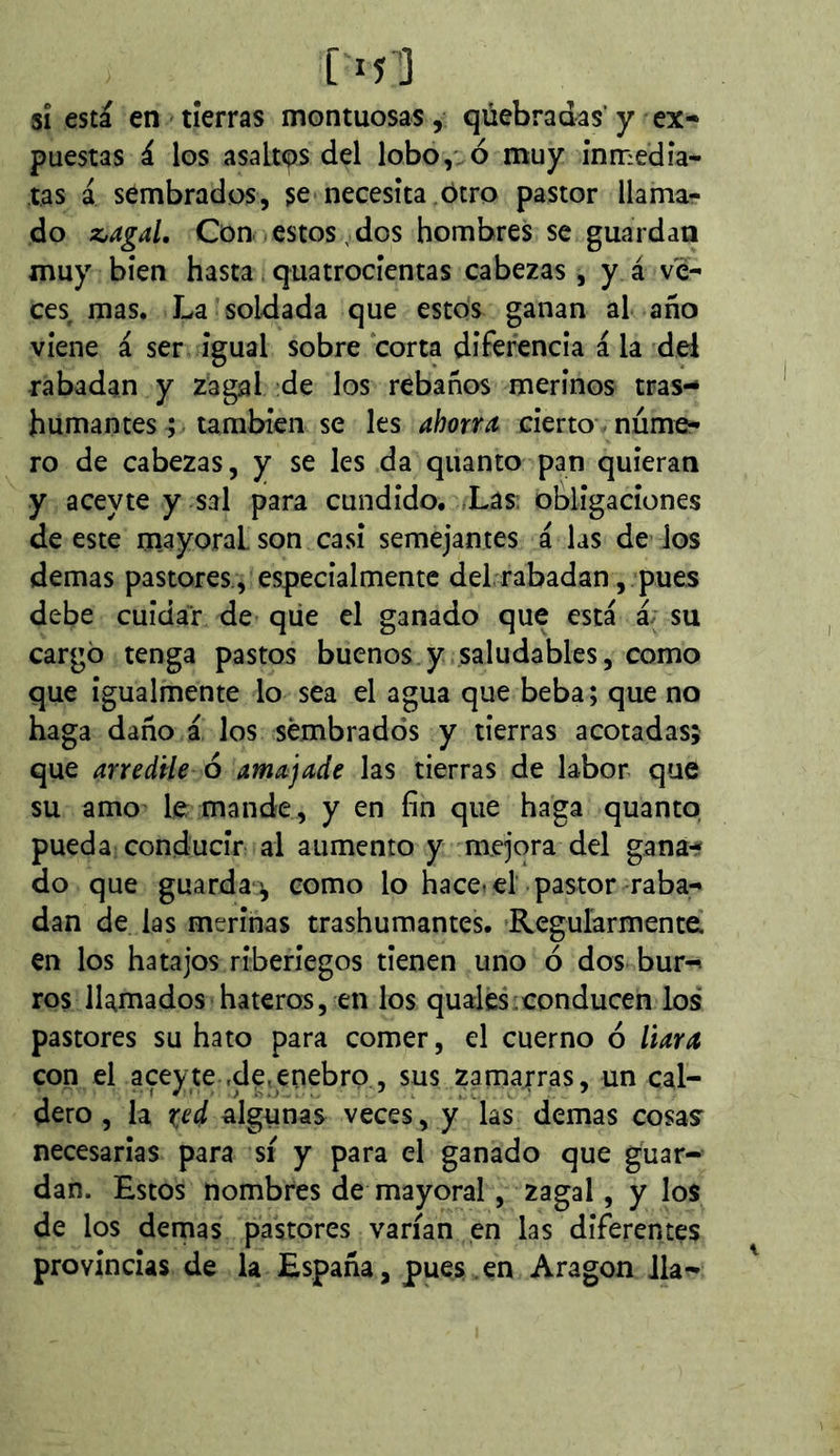 5Î está en tierras montuosas, qúebradas’ y ex- puestas á los asaltos del lobo,' d muy inmedia- tas á sembrados, se necesita ótro pastor llamar do z,agaL Con estos , dos hombres se guardan muy bien hasta quatrocientas cabezas , y á ve- ces mas. La soldada que estos ganan al año viene á ser igual sobre corta diferencia á la del rabadan y zagal de los rebaños merinos tras- humantes ; también se les ahorra cierto núme- ro de cabezas, y se les da quanto pan quieran y aceyte y sal para cundido. fLas: obligaciones de este m.ayoraL son casi semejantes á las dé los demas pastores., especialmente del rabadan, pues debe cuidar de qiie el ganado que está á; su cargó tenga pastos buenos y saludables, como que igualmente lo sea el agua que beba; que no haga daño á los sembrados y tierras acotadas; que arredile ó amajade las tierras de labor que su amo le mande, y en fin que haga quanto pueda conducir al aumento y mejora del gana- do que guarda^ como lo hace.el pastor raba- dan de las merinas trashumantes. Regularmente en los hatajos riberiegos tienen uno ó dos bur-> ros llamados hateros, en los qual es ; conducen los pastores su hato para comer, el cuerno ó liara con el aceyte ,de,enebro, sus zamarras, un cal- dero , la rí'd algunas veces, y las demas cosas' necesarias para sí y para el ganado que guar- dan. Estos nombres de mayoral, zagal, y los de los denaas pastores varían en las diferentes provincias de la España, pues , en Aragon Jla-