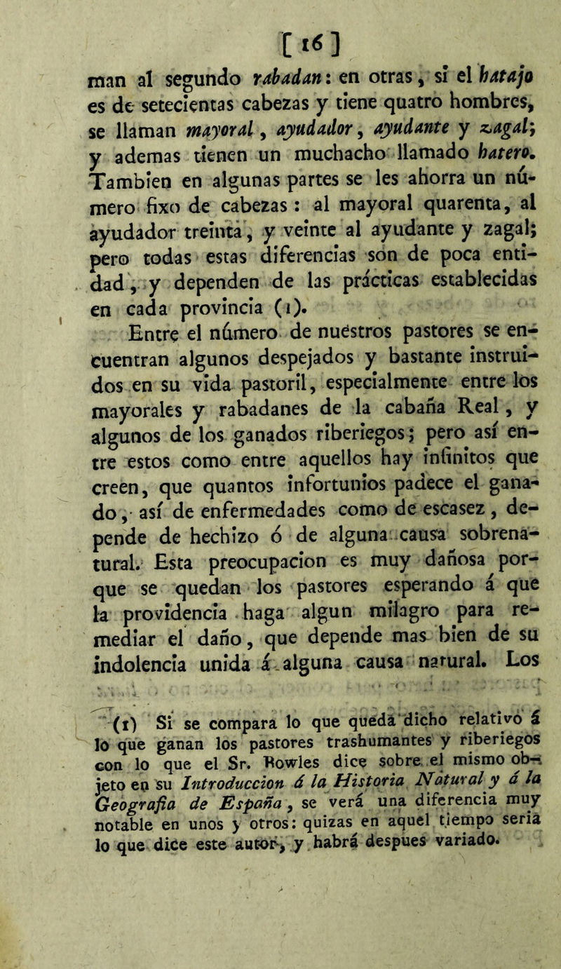 C tí ] man al segundo rabadan : en otras, sí el hatajo es de setecientas cabezas y tiene quatre hombres, se llaman mayoral, ayudador, ayudante y z.agal} y ademas tienen un muchacho llamado hatero. También en algunas partes se les ahorra un nú- mero fixo de cabezas : al mayoral quarenta, al ayudador treinta', y veinte al ayudante y zagal; pero todas estas diferencias son de poca enti- dad', y dependen de las prácticas establecidas en cada provincia (i). Entre el número de nuestros pastores se en- cuentran algunos despejados y bastante instrui- dos en su vida pastoril, especialmente entre los mayorales y rabadanes de la cabaña Real, y algunos de los ganados riberiegos; pero así en- tre estos como entre aquellos hay infinitos que creen, que quantos infortunios padece el gana- do , así de enfermedades como de escasez , de- pende de hechizo ó de alguna causa sobrena- tural. Esta preocupación es muy dañosa por- que se quedan los pastores esperando á que la providencia haga algún milagro para re- mediar el daño, que depende mas bien de su indolencia unida á . alguna causa namral. Los (i) Si se compara lo que queda dicho relativo á lo que ganan los pastores trashumantes y riberiegos con lo que el Sr. fiowles dice sobre, el mismo ob- jeto en su Introducción á la Historia Natural y á la Geografía de España, se verá una diferencia muy notable en unos y otros; quizas en aquel tiempo seria lo que dice este autor^> y habrá después variado.