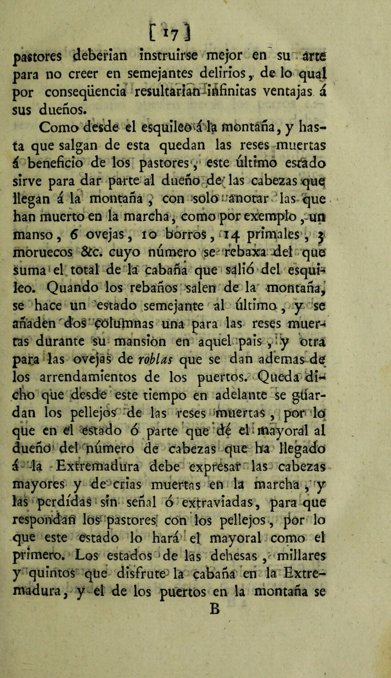 [i?] pastores deberían instruirse mejor en su. árté para no creer en semejantes deliriosde lo qud por conseqüenda resultariahiíáfinítas ventajas á sus dueños. Como desde el esquíleoiá ta montána, y has- ta que salgan de esta quedan las reses muertas i beneficio de los pastores*,■ este último estado sirve para dar parte al dueño d^’l^s cabeaasrquq llegan á la montaña ^ con soloí--'á'notar 'las que han muerto en lá marcha , como por exemplo ,-uri manso, 6 ovejas, lo borros, 14 primales , j» moruecos 6¿c. cuyo número se' rebaxa aiel que suma el total de la cabaña que salió del esquié leo. Quando los rebaños salen de la montaña,' se hace un estado semejante al última, y se añaden dos' ^ótulnnas una para las reses muer-» tas durante su mansión en aquel pais yly otra para las ovejas de roblas que se dan ademas-de los arrendamientos de los puertos. Queda dH cho que desde este tiempo en adelante ’sç gtíar- dan los pellejos * de las reses ímuenas , por^-loí qüe en d -éstado ó parte que de elímayord al dueño» del número de cabezas que ha liegado á -la -Extremadura debe expr'ésaf las cabezas mayores y de crias muertas en la marcha ^ y las perdidas sin señal ó extraviadas, para que respondan lós pastores' con los pellejos , jior lo que este estado lo hará el mayoral como el piámero. Los estados'de las dehesas , millares y quintos que disfrute-la cabañá' en la Extre- madura, y el de los puertos en la montaña se B