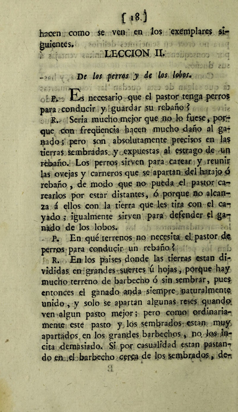 f«B-3 hacen como se ven en los 'exemplares sí^ ^uíences» < • r ^ . LECCION II. De los f erres y de Los lobos» Eïs necesario qi^ el pastor tenga perros paíPa2eonducír y-'guardar ¡su rebaño-? ^ Seria rauchoome|Qr que no Jo fuese, por;r que ion frequençia hacen mucho <lano al ga^ nadoi' i^ro son absolutamente precisos en las tierras sembradas, y ^expuestas al estrago de uu rcbiaño. Los perros sirven para cacear y reunir las ovejas y carneros que se apartan, del hatajo o rebaño , de modo que no pueda el pastor ca- rearlos por estar distantes, ¿ porque no alcan- za á ellos con la tierra que les tir^ con el ca-t y ado ,v igualmente sirven para defender el nado de los lobos. ' . P. En qué terrenos no necesita el pastor d<e perros'para conducir un rebaño? R. Endos paises donde las tierras están di^ vididas. en'grandes-suertes ú hojas, porque hay mucho terreno de barbecho o sin sembrar, pues entonces el ganado^anda siempre -naturalrncnte, unido , y solo se apartan algunas reses quandft ven algún pasto mejor; pero como; ordinaria- mente ¡este pasto ydós sernbrados €,scan: muy apartados, en los grandes barbechos, pq Iqs in- cita demasiado. Si po-r casualidad están pastan^ do en..eJ barbecho de los sembrados, dcr.
