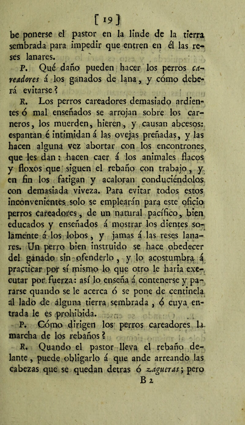 [193 be ponerse el pastor en la linde de la tierra sembrada para impedir que entren en él las re- ses lanares. P. Qué daño pueden hacer los perros readores i los ganados de lana, y cómo debe- rá evitarse ? E. Los perros careadores demasiado ardien- tes ó mal enseñados se arrojan sobre los car- neros, los muerden, hieren, y causan abcesos: espantan é intimidan á las ovejas preñadas, y las hacen alguna vez abortar con los encontrones^ que les dan : hacen caer á los anímales flacos y floxos que siguen el rebaño con trabajo, y. en fin los fatigan y acaloran conduciéndolos con demasiada viveza. Para evitar todos estos inconvenientes , solo se emplearán para este oficio perros cateadores, de un natural pacifico, bien educados y enseñados á mostrar los dientes so-^ laménte á los lobos, y jamas á las reses lana- res. Un perro bien instruido se hace obedecer del ganado sin ofenderlo , y lo acostumbra a practicar por sí mismo lo que otro le haría exe- cutar por,fuerza: así lo enseña á contenerse y pa- rarse quando se le acerca ó se pone de centinela al lado de alguna tierra sembrada , ó cuya en- trada le es prohibida. P. Cómo dirigen los' perros careadores la- marcha de los rebaños ? E. Quando el pastor lleva el rebano de- lante , puede obligarlo á que ande arreando las cabezas que se quedan detras ó z^agueras ; pero Bz