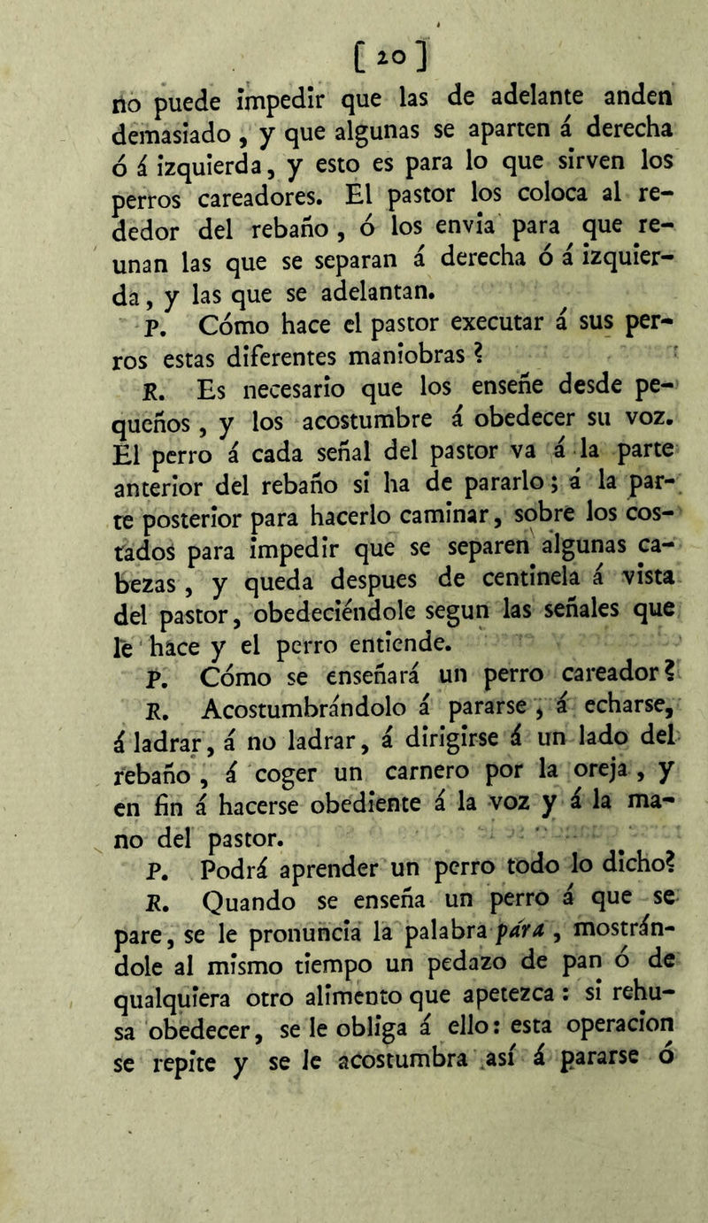 lio puede íiTipedir cjue las de adelante anden demasiado, y c^ue algunas se aparten a derecha ó i izquierda, y esto es para lo que sirven los perros cateadores. El pastor los coloca al re- dedor del rebaño , ó los envia para que re- unan las que se separan á derecha ó á izquier- da , y las que se adelantan. p. Cómo hace el pastor executar á sus per- ros estas diferentes maniobras ? R. Es necesario que los enseñe desde pe- queños , y los acostumbre á obedecer su voz. El perro á cada señal del pastor va á la parte anterior del rebaño si ha de pararlo; á la par- te posterior para hacerlo caminar, sobre los cos- tados para impedir que se separen algunas ca- bezas , y queda después de centinela a vista del pastor, obedeciéndole según las señales que le ' hace y el perro entiende. p. Cómo se enseñará un perro cateador? P, Acostumbrándolo á pararse ^ á echarse, á ladrar, á no ladrar, á dirigirse á un lado del rebaño, á coger un carnero por la oreja, y en fin á hacerse obediente á la voz y á la ma- ^ no del pastor. P. Podrá aprender un perro todo lo dicho? R. Quando se enseña un perro á que se pare, se le pronuncia la palabra , mostrán- dole al mismo tiempo un pedazo de pan o de qualquiera otro alimento que apetezca : si rehú- sa obedecer, se le obliga á ello: esta operación se repite y se le acostumbra bas! á pararse ó