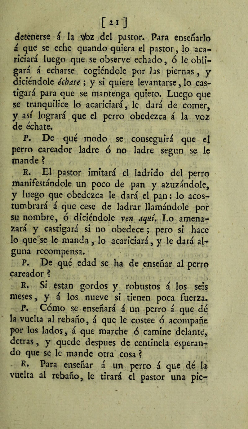 detenerse á la vjbz del pastor. Para ensenarlo a que se eche quando quiera el pastor, lo aca- riciará luego que se observe echado, ó le obli- gará á echarse cogiéndole por Jas piernas, y diciéndole échate ; y si quiere levantarse, lo cas- tigará para que se mantenga quieto. Luego que se tranquilice lo acariciará, le dará de comer, y así logrará que el perro obedezca á la voz de échate. P. De qué modo se conseguirá que el perro careador ladre o no ladre según se le mande ? R. El pastor imitará el ladrido del perro manifestándole un poco de pan y azuzándole, y luego que obedezca le dará el pan: lo acos- tumbrará á que cese de ladrar llamándole por su nombre, ó diciéndole ven aquí. Lo amena- zará y castigará si no obedece ; pero si hace lo que'^se le manda, lo acariciará, y le dará al- guna recompensa. P. De qué edad se ha de enseñar al perro careador ? R. Si están gordos y robustos á los seis meses, y á los nueve si tienen poca fuerza. P. Como se enseñará á un perro á que dé la vuelta al rebaño, á que le costee o acompañe por los lados, á que marche 6 camine delante, detras, y quede después de centinela esperan- do que se le mande otra cosa ? R. Para enseñar á un perro á que dé la vuelta al rebaño, le tirará el pastor una pie-