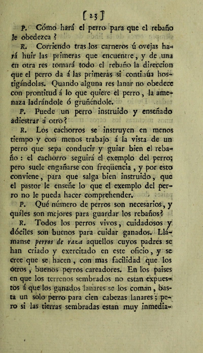 T. Cómo hára cl perra para que el rebaño le obedezca ? R. Corriendo tras los carneros ú ovejas ha^ ri huir las primeras que encuentre, y desuna en otra res tomará todo el rebaño la dírecdon que el perro da á las primeras sí continua hos- tigándolas. Quando alguna res lanar no obedece con prontitud á lo que quiere el perro, la ame- naza ladrándole ó gruñéndole. P. Puede un perro instruido y enseñado adiestrar á otro? R. Los cachorros se instruyen en menos tiempo y con menos trabajo á la vista de un perro que sepa conducir y guiar bien el reba- ño : el cachorro seguirá el exemplo del perro; pero suele engañarse con freqüencia , y por esto conviene, para que salga bien instruido, que el pastor le enseñe lo que el exemplo del per- ro no le pueda hacer comprehender. P. Qué numero de perros son necesarios, y quáles son mejores para guardar los rebaños? R. Todos los perros vivos, cuidadosos y dóciles son buenos para cuidar ganados. Llá- manse perros de raz.a aquellos cuyos padres se han criado y exercitado en este oficio, y se cree que se hacen, con mas facilidad que los Otros, buenos perros cateadores. En los países en que los terrenos sembrados no están expues*^ tos á que los ganados lanares se los coman, bas- ta un solo perro para cien cabezas lanares ; pe- ro si las tierras sembradas están muy inmedia-