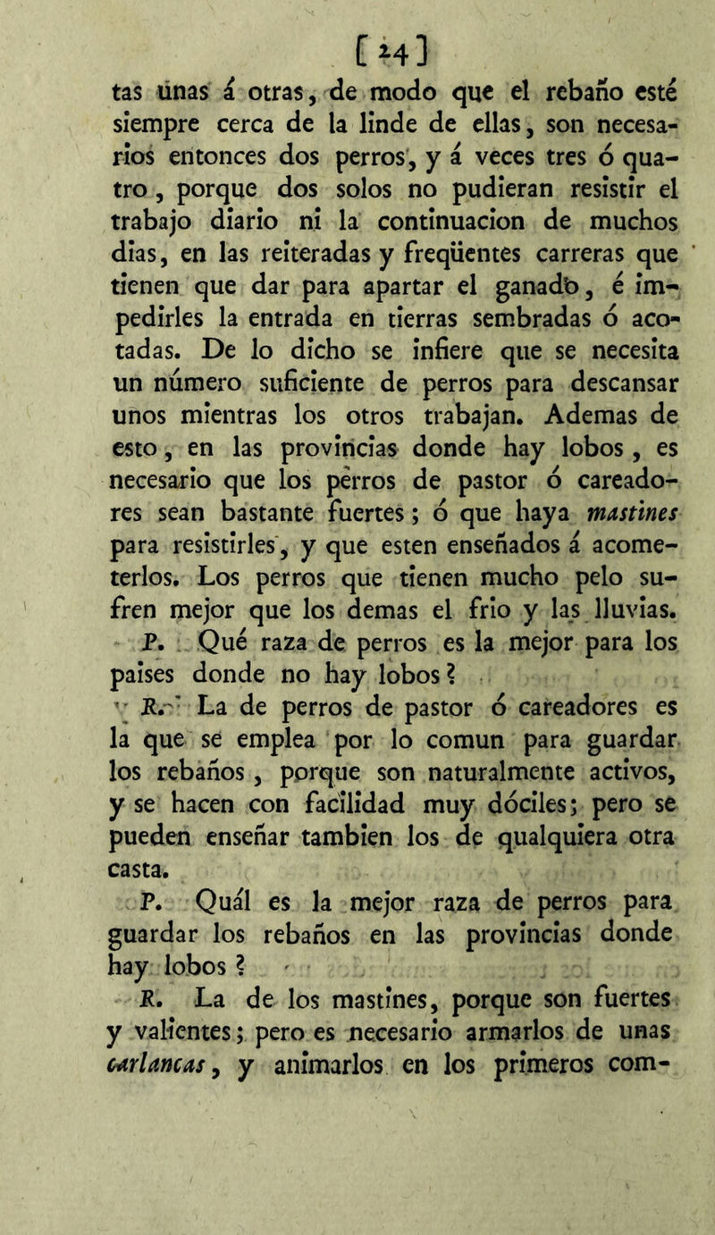 íh) tas linas á otras, de modo que el rebaño esté siempre cerca de la linde de ellas, son necesa- rios entonces dos perros, y á veces tres ó qua- tro, porque dos solos no pudieran resistir el trabajo diario ni la continuación de muchos dias, en las reiteradas y frequentes carreras que tienen que dar para apartar el ganadb, é im- pedirles la entrada en tierras sembradas ó aco- tadas. De lo dicho se infiere que se necesita un número suficiente de perros para descansar unos mientras los otros trabajan. Ademas de esto, en las provincias donde hay lobos, es necesario que los perros de pastor ó careado- res sean bastante fuertes ; ó que haya mastines para resistirles, y que esten enseñados á acome- terlos. Los perros que tienen mucho pelo su- fren mejor que los demas el frío y las lluvias. P. Qué raza de perros es la mejor para los paises donde no hay lobos? ■ Rr La de perros de pastor ó cateadores es la que se emplea por lo común para guardar los rebaños, porque son naturalmente activos, y se hacen con facilidad muy dóciles; pero se pueden enseñar también los de qualquiera otra casta. P. Qual es la mejor raza de perros para guardar los rebaños en las provincias donde hay lobos ? — P. La de los mastines, porque son fuertes y valientes ; pero es necesario armarlos de unas Mrlancas ^ y animarlos en los primeros com-