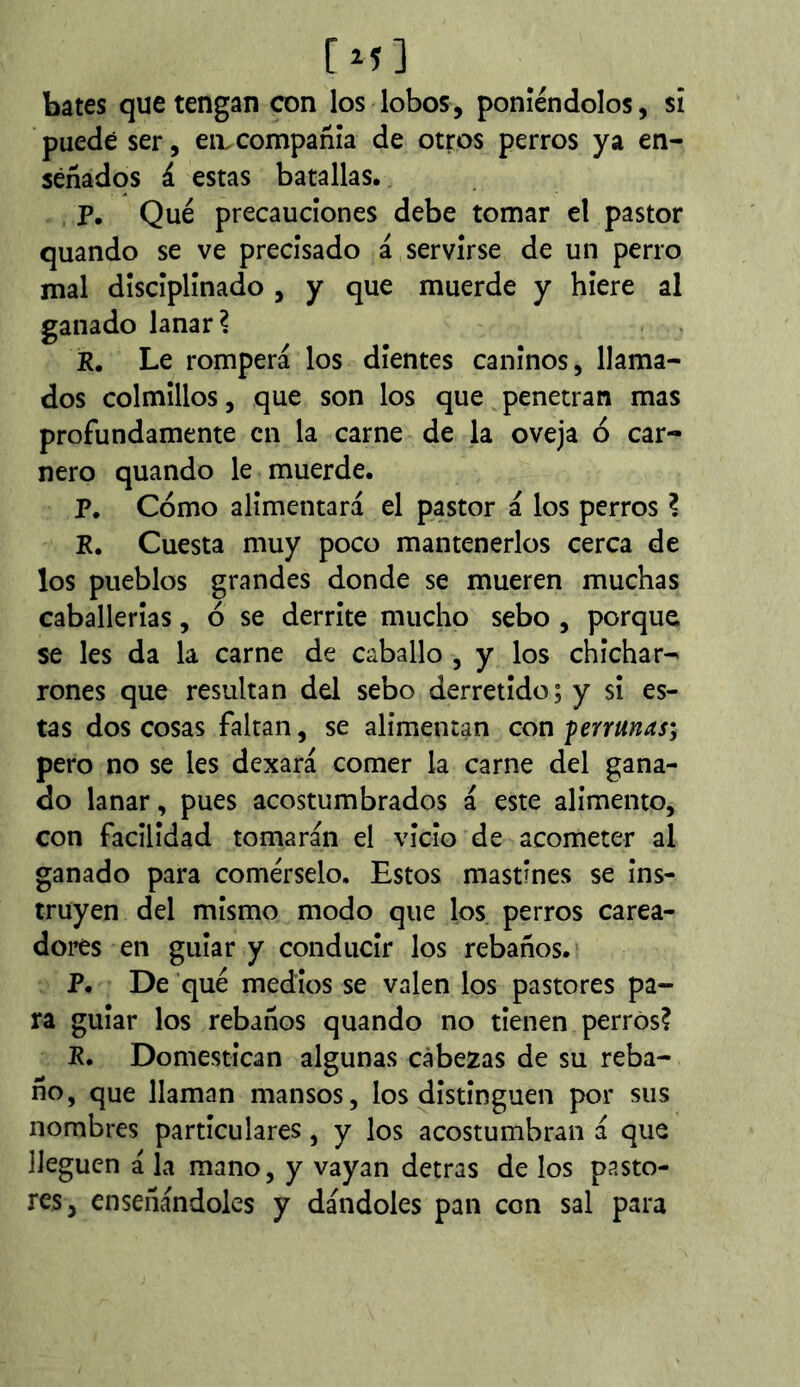 [M] bates que tengan con los lobos, poniéndolos, si puede ser, en.compañía de otros perros ya en- señados á estas batallas. P, Qué precauciones debe tomar el pastor quando se ve precisado á servirse de un perro mal disciplinado , y que muerde y hiere al ganado lanar? R. Le romperá los dientes caninos, llama- dos colmillos, que son los que penetran mas profundamente en la carne de la oveja ó car- nero quando le muerde. P. Cómo alimentará el pastor á los perros ? R. Cuesta muy poco mantenerlos cerca de los pueblos grandes donde se mueren muchas caballerías, ó se derrite mucho sebo , porque se les da la carne de caballo , y los chichar- rones que resultan del sebo derretido; y si es- tas dos cosas faltan, se alimentan con perrunas; pero no se les dexará comer la carne del gana- do lanar, pues acostumbrados á este alimento, con facilidad tomarán el vicio de acometer al ganado para comérselo. Estos mastines se ins- truyen del mismo modo que los perros carea- dores en guiar y conducir los rebaños. P. De qué medios se valen los pastores pa- ra guiar los rebaños quando no tienen perros? R. Domestican algunas cabezas de su reba- ño, que llaman mansos, los distinguen por sus nombres particulares, y los acostumbran á que lleguen á la mano, y vayan detras de los pasto- res, enseñándoles y dándoles pan con sal para
