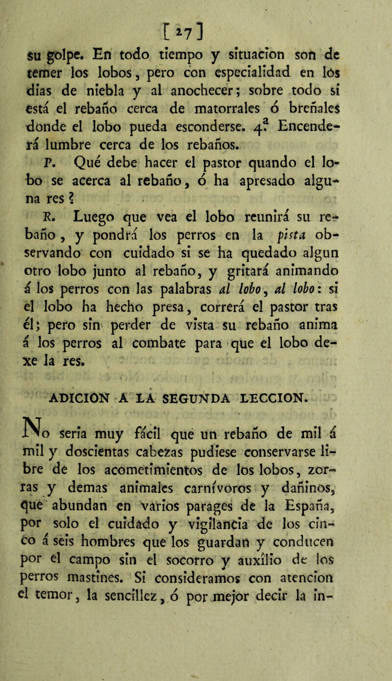 [ i?] su golpe. En todo tiempo y situación son de temer los lobos, pero con especialidad en los días de niebla y al anochecer; sobre todo si está el rebano cerca de matorrales ó breñales donde el lobo pueda esconderse. 4? Encende- rá lumbre cerca de los rebaños. P. Qué debe hacer el pastor quando el lo- bo se acerca al rebaño, ó ha apresado algu- na res ? R, Luego que vea el lobo reunirá su re- baño , y pondrá los perros en la pista ob- servando con cuidado si se ha quedado algún otro lobo junto al rebaño, y gritará animando á los perros con las palabras al lobo, al lobo : si el lobo ha hecho presa, correrá el pastor tras él; pero sim perder de vista su rebaño anima á los perros al combate para que el lobo de- xe la res. ADICIÓN A IÂ SEGUNDA LECCION. No seria muy fácil que un rebaño de mil á mil y doscientas cabezas pudiese conservarse li- bre de los acometimientos de los lobos, zor- ras y demas animales carnívoros y dañinos, que abundan en varios parages de la España, por solo el cuidado y vigilancia de los cin- co á seis hombres que los guardan y conducen por el campo sin el socorro y auxilio de los perros mastines. Si consideramos con atención el temor, la sencillez, ó por mejor decir la in-