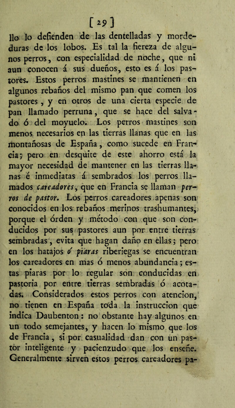 [^9] Ho lo defienden de las dentelladas y morde- duras de los lobos. Es tal la fiereza de algu- nos perros, con especíalídad de noche, que ní aun conocen á sus dueños, esto es á los pas- tores. Estos perros mastines se mantienen en algunos rebaños del mismo pan que comen los pastores , y en otros de una cierta especié de pan llamado perruna, que se hace del salva- do ó del moyuelo. Los perros mastines son menos necesarios en las tierras llanas que en las montañosas de España, como sucede en Fran- cia; pero en desquite de este ahorro está la mayor necesidad de mantener en las tierras lla- nas é inmediatas á sembrados los perros lla- mados cateadores^ que en Francia se llaman per^ ros de pastor. Los perros careadores apenas son- conocidos en los rebaños merinos trashumantes, porque el orden y método con que son con- ducidos por sus pastores aun por entre tierras sembradas, evita que hagan daño en ellas; pero en los hatajos o' piaras riberiegas se encuentran los careadores en mas ó menos abundancia ; es- tas piaras por lo regular son conducidas en pastoria por entre tierras sembradas ó acota- das. Considerados estos perros con atención, no tienen en España tc)da la instrucción que índica Daubenton : no obstante hay algunos en un todo semejantes, y hacen lo mismo que los de Francia, si por casualidad dan con un pas- tor inteligente y pacienzudo que los enseñe. Generalmente sirven estos perros careadores pa-