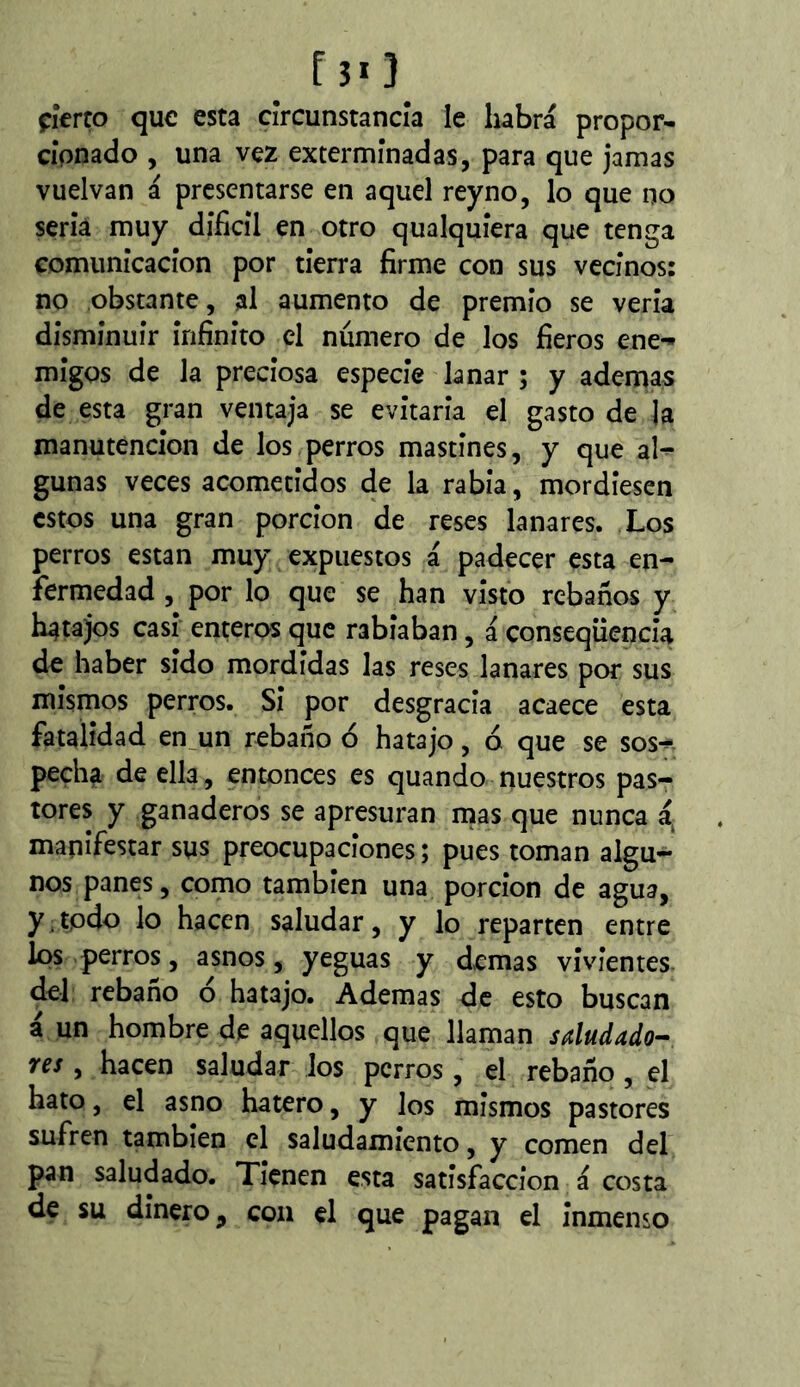 çkno que esta cîrcunstancîa le habrá propor- cîpnado , una vez exterminadas, para que jamas vuelvan á presentarse en aquel reyno, lo que no sería muy difícil en otro qualquíera que tenga comunicación por tierra firme con sus vecinos: no obstante, al aumento de premio se vería disminuir infinito el número de los fieros ene- migos de la preciosa especie lanar ; y ademas de esta gran ventaja se evitaría el gasto de la manutención de los perros mastines, y que al- gunas veces acometidos de la rabia, mordiesen estos una gran porción de reses lanares. Los perros están muy expuestos á padecer esta en- fermedad , por lo que se han visto rebaños y hatajos casi enteros que rabiaban, á conseqüencia de haber sido mordidas las reses lanares por sus mismos perros. Si por desgracia acaece esta fatalidad en_un rebaño ó hatajo, ó que se sos- pecha de ella, entonces es quando nuestros pas- tores y ganaderos se apresuran mas que nunca á^ manifestar sus preocupaciones ; pues toman algu- nos panes, como también una porción de agua, y.todo lo hacen saludar, y lo reparten entre los perros, asnos, yeguas y demas vivientes del rebano o hatajo. Ademas de esto buscan á un hombre de aquellos que llaman saludado^ res, hacen saludar los perros, el rebaño , el hato, el asno hatero, y los mismos pastores sufren también el saludamiento, y comen del pan saludado. Tienen esta satisfacción á costa de su dinero, coa el que pagan el inmenso