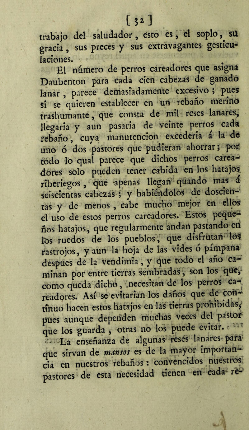 [îo trabajo del saludador , esto es, el soplo su gracia, sus preces y sus extravagantes gestícu- ladones. El número de perros cateadores que asigna Daubenton para cada cien cabezas de ganado lanar , parece demasiadamente excesivo ; pues si se quieren establecer en un rebaño merino trashumante, que consta de mil reses lanares, llegarla y aun pasarla de veinte perros cada rebaño, cuya manutención excedería á la dé uno ó dos pastores que pudieran ahorrar; por todo lo qual parece que dichos perros carcas dores solo pueden tener cabida en los hatajos riberiegos, qué *apenas llegan quando mas a seiscientas cabezas ; y habiéndolos de doscien- tas y de menos , cabe mucho mejor en ellos el uso de estos perros careadores. Estos peque- ños hatajos, que regularmente andan pastando en l'ós ruedos de los pueblos, que disfrutan lo3 rastrojos, y aun la hoja de las vides ó pámpana después de la vendimia, y que todo el año ca- minan por entre tierras sembradas, son los que^* como queda dicho, .necesitan de los perros ca- teadores. Así se evitarían los daños que de coñ-^ rihuo hacen estos hatajos en las tierras prohibidas,^ pnes aunque dependen muchas veces del pastor^ que los guarda , otras no los puede evitar. La enseñanza de algunas resés lanares-para que sirvan de mansos es de la mayor importan- cia en nuestros rebaños : convencidos nuestros, pastores de esta necesidad tienen en cada- re-