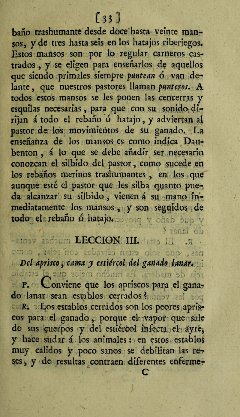 [35] baño trashumante desde doce hasta veinte man- sos, y de tres bastaseis en los hatajos riberiegos. Estos mansos son por lo regular carneros cas- trados , y se eligen para enseñarlos de aquellos que siendo primales siempre f antean ó van de- lante , que nuestros pastores llaman punteros. A todos estos mansos se les ponen las cencerras y esquilas necesarias, para que con su sonido di- rijan i todo el rebaño ó hatajo, y adviertan al pastor de: los movimieiitos de su ganado. La enseñanza de los mansos es como indica Dau- benton , á lo que se debe añadir ser necesario conozcan el silbido del pastor, como sucede en los rebaños merinos trashumantes , en los que aunque esté el pastor que ,les silba quanto pue- da alcanzar su silbido, vienen á su mano in- ~ mediatamente los mansos, y son seguidos de todo^ el rebaño ó hatajo. - - n '.r:i - LECCION III. _ . Del aprisco, cama y estiércol del ganado lanar* ' P. Conviene que los apriscos para el ganar do lanar sean establos cerrados^ P. .Xos establos cerrados son los peores apris- cos para el ganado,, porque ,eh vapor que sale de sus çuel^os y del estieréol infecta., eL áyrej y hace sudar á.los anímales : en estos establos muy calidos y poco sanos se debilitan las rer ses^ y de resultas contraen diferentes enfermer C