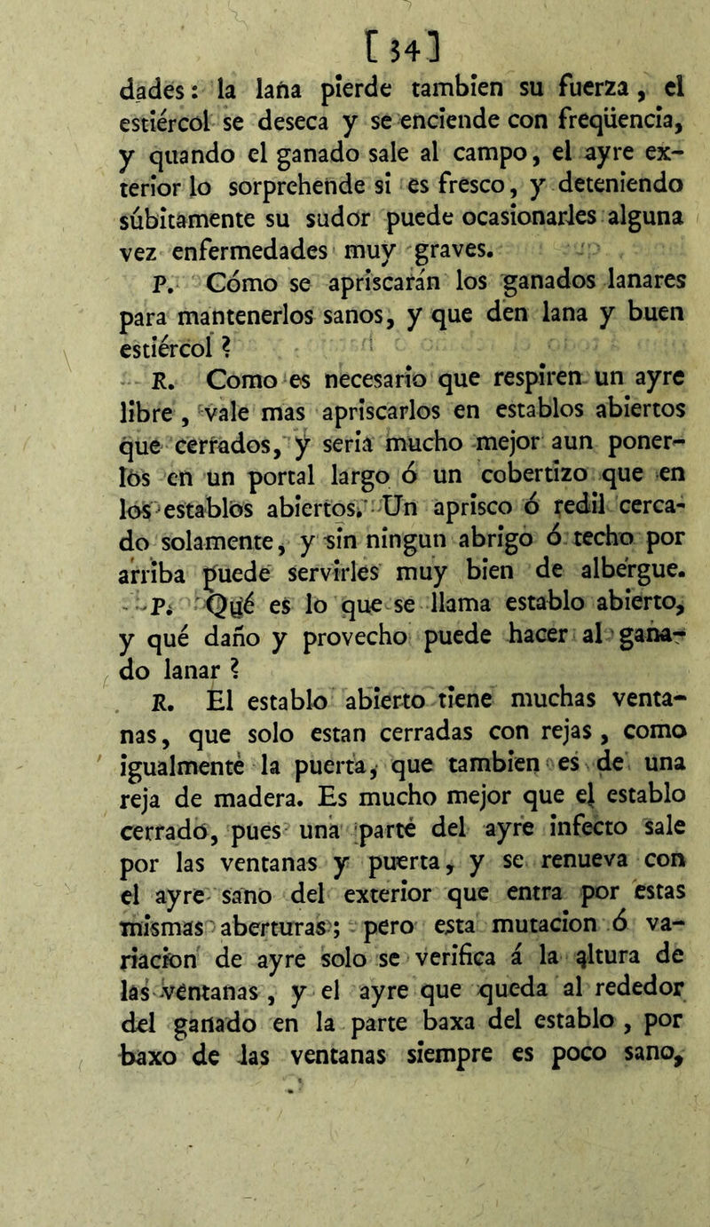 dades: la laña pierde también su fuerza, cl estîércôl se deseca y se enciende con freqiiencla, y quando el ganado sale al campo, el ayre ex- terior lo sorprehende si es fresco, y deteniendo súbitamente su sudor puede ocasionarles alguna vez enfermedades muy graves. P. Gomo se apriscarán los ganados lanares para mantenerlos sanos, y que den lana y buen estiércol ? ‘ R. Como es necesario que respiren un ayre líbre 5 vale mas apriscarlos en establos abiertos que cerrados, y sería mucho mejor aun poner- I6s en un portal largo ó un cobertizo que en los ^establos abiertos/-Un aprisco ó redil cerca- do solamente, y sin ningún abrigo ó techo por arriba puede' servirles muy bien de albergue. • Q^é es lo que se llama establo abierto, y qué daño y provecho puede hacer al ’ garla- do lanar ? R. El establo abierto tiene muchas venta- nas , que solo están cerradas con rejas , como ' Igualmenté la puerta, que también es de una reja de madera. Es mucho mejor que e} establo cerrado, pues una ;parté del ayre Infecto sale por las ventanas y puerta, y se renueva con el ayre- sano del exterior que entra por estas mismas aberturas ; pero esta mutación ó va- riación de ayre solo se verifica á la altura de las Ventanas , y el ayre que queda al rededor del ganado en la parte baxa del establo , por baxo de ias ventanas siempre es poco sano.