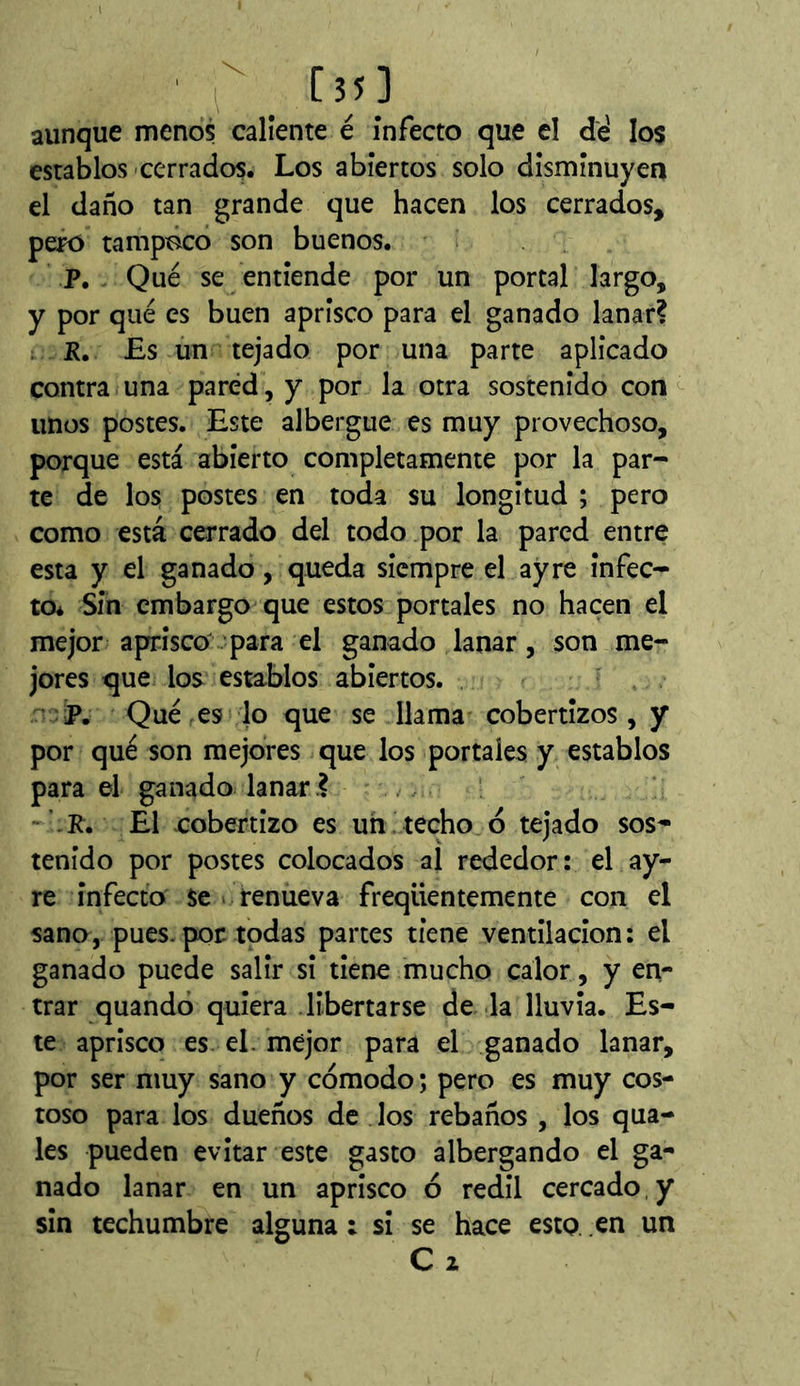 aunque menos caliente é infecto que el dé los establos-cerrados. Los abiertos solo disminuyen el daño tan grande que hacen los cerrados, pero tampoco son buenos. P. Qué se entiende por un portal largo, y por qué es buen aprisco para el ganado lanar? ; JR. £s un tejado por una parte aplicado contra una pared, y por la otra sostenido con unos postes. Este albergue es muy provechoso, porque está abierto completamente por la par- te de los postes en toda su longitud ; pero como está cerrado del todo por la pared entre esta y el ganado, queda siempre el ay re infec- to* Sin embargo que estos portales no hacen el mejor aprisco para el ganado lanar, son me- jores que los establos abiertos. ■ P. Qué es lo que se llama cobertizos, y por qué son mejores que los portales y establos para el ganado lanar ?... -’.R. El cobertizo es un. techo ó tejado sos- tenido por postes colocados al rededor: el ay- re infecto se « renueva freqüentemente con el sano, pues.por todas partes tiene ventilación: el ganado puede salir si tiene mucho calor, y en- trar quandó quiera libertarse de la lluvia. Es- te aprisco es el. mejor para el ganado lanar, por ser muy sano y cómodo ; pero es muy cos- toso para los dueños de los rebaños , los qua- les pueden evitar este gasto albergando el ga- nado lanar en un aprisco ó redil cercado, y sin techumbre alguna : si se hace esto, en un C z