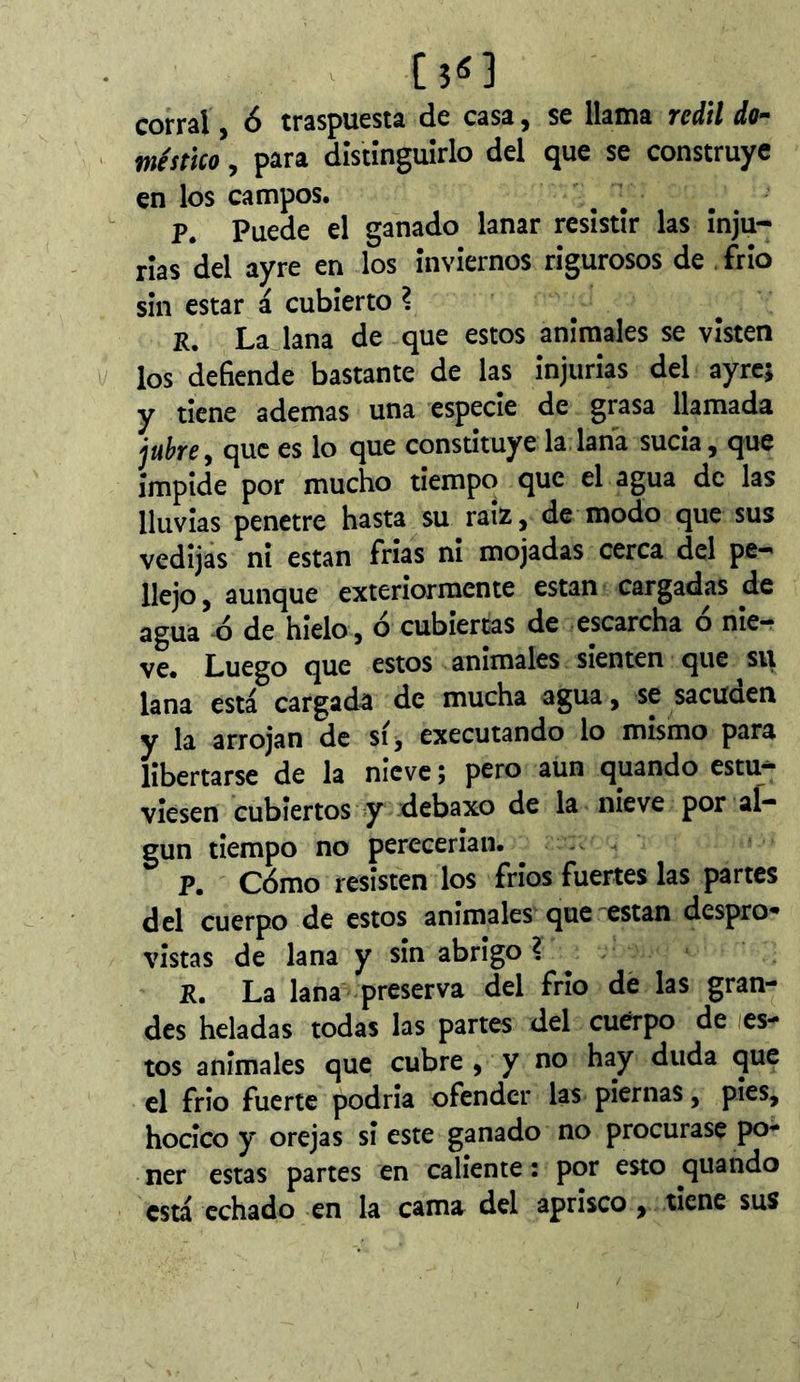 corral, ó traspuesta de casa, se llama redil do- méstico , para dîstînguîrlo del que se construye en los campos. P. Puede el ganado lanar resistir las inju- rias del ayre en los inviernos rigurosos de frió sin estar á cubierto l R. La lana de que estos anímales se visten los defiende bastante de las injurias del ayre; y tiene ademas una especie de grasa llamada juhey que es lo que constituye la lana sucia, que impide por mucho tiempo que el agua de las lluvias penetre hasta su raíz, de modo que sus vedijas ni están frias ni mojadas cerca del pe- llejo, aunque exteriormente están cargadas de agua ó de hielo, ó cubiertas de escarcha ó nie- ve. Luego que estos animales sienten que su lana está cargada de mucha agua, se sacuaen y la arrojan de si, executando lo mismo para libertarse de la nieve ; pero aun quando estu- viesen cubiertos y debaxo de la nieve por al- gún tiempo no perecerian. p. Cómo resisten los fríos fuertes las partes del cuerpo de estos anímales que están despro^ vistas de lana y sin abrigo ? ^ R. La lana preserva del frió de las gran- des heladas todas las partes del cuerpo de les- tos anímales que cubre , y no hay duda que el frío fuerte podría ofender las piernas, pies, hocico y orejas si este ganado no procurase po- ner estas partes en caliente : por esto quando está echado en la cama del aprisco, tiene sus