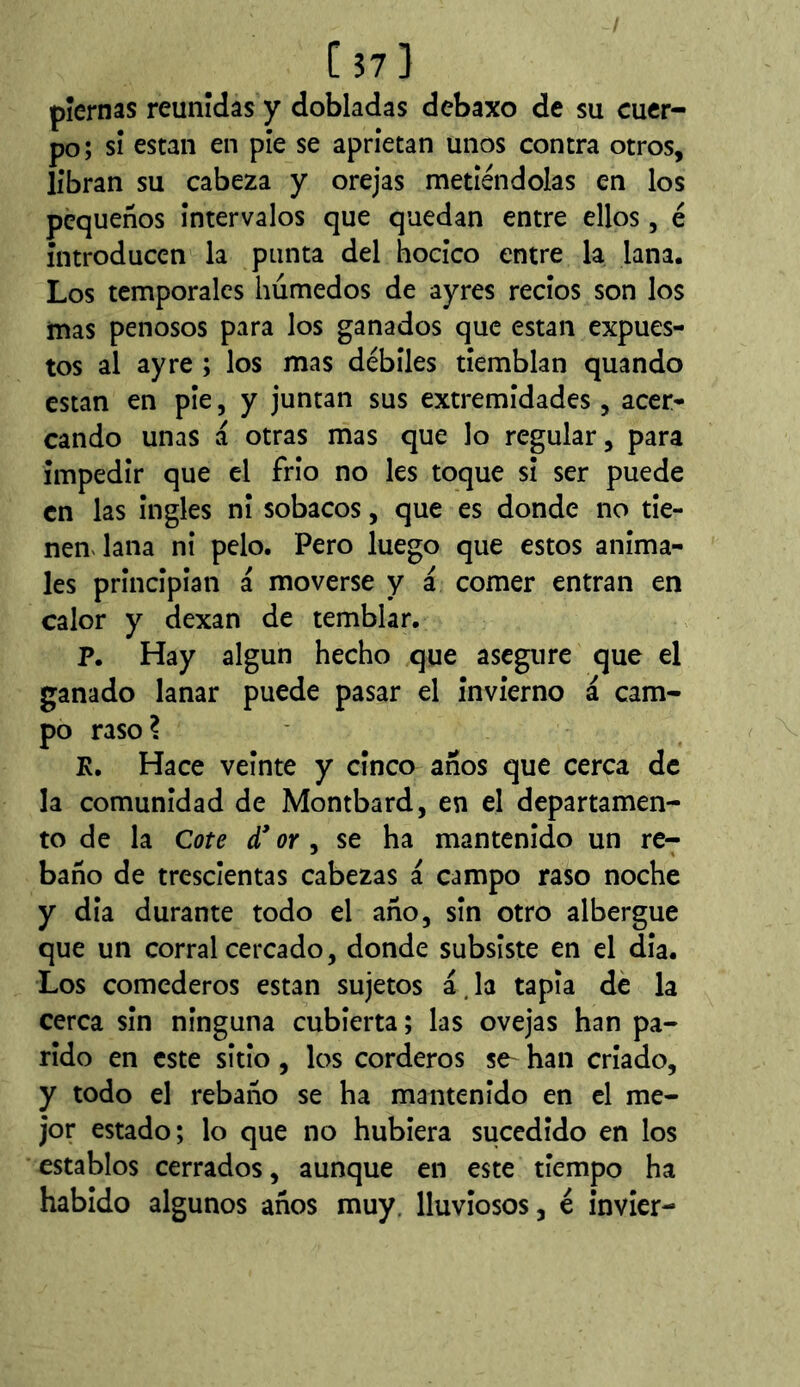 [ 37 ] piernas reunidas y dobladas debaxo de su cuer- po ; si están en píe se aprietan unos contra otros, libran su cabeza y orejas metiéndolas en los pequeños intervalos que quedan entre ellos, é introducen la punta del hocico entre la lana. Los temporales húmedos de ayres recios son los mas penosos para los ganados que están expues- tos al ay re ; los mas débiles tiemblan quando están en pie, y juntan sus extremidades, acer- cando unas a otras mas que lo regular, para impedir que el frío no les toque si ser puede en las ingles ni sobacos, que es donde no tie- nemlana ni pelo. Pero luego que estos anima- les principian a moverse y á comer entran en calor y dexan de temblar. P. Hay algún hecho que asegure que el ganado lanar puede pasar el invierno á cam- po raso? K. Hace veinte y cinco años que cerca de la comunidad de Montbard, en el departamen- to de la Cote d* or , se ha mantenido un re- baño de trescientas cabezas a campo raso noche y dia durante todo el año, sin otro albergue que un corral cercado, donde subsiste en el día. Los comederos están sujetos á, la tapia dé la cerca sin ninguna cubierta; las ovejas han pa- rido en este sitio , los corderos se^ han criado, y todo el rebaño se ha mantenido en el me- jor estado; lo que no hubiera sucedido en los establos cerrados, aunque en este tiempo ha habido algunos años muy. lluviosos, é invier-