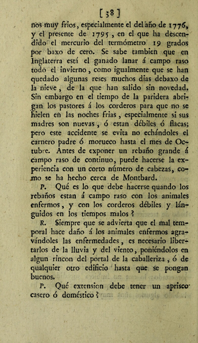 [58] nos muy fríos, especialmente el del’año de 177^, y el presente de 2795 , en el que ha descen- dido el mercurio del termómetro 19 grados por baxo de cero. Se sabe también que en Inglaterra está el ganado lanar á campo raso todo el invierno, como igualmente que se han quedado algunas reses muchos dias debaxo de la nieve, de la que han salido sin novedad. Sin embargo en el tiempo de la paridera abri- gan los pastores á los corderos para que no se hielen eñ las noches frias , especialmente si sus madres son nuevas , ó están débiles ó flacas; pero este accidente se evita no echándoles el carnero padre ó morueco hasta el mes de Oc- tubre. Antes de exponer un rebaño grande á campo raso de continuo, puede hacerse la ex- periencia con un corto número de cabezas, co- mo se ha hecho cerca de Montbard. P. Qué es lo que debe hacerse quando los rebaños están á campo raso con los animales enfermos, y con los corderos débiles y lán- guidos en los tiempos malos ? R. Siempre que se advierta que el mal tem- poral hace daño á los anímales enfermos agra- vándoles las enfermedades, es necesario liber- tarlos de la lluvia y del viento, poniéndolos en algún rincón del portal de la caballeriza , ó de qualquier otro edificio hasta que se pongan buenoSé P. Qué extensión debe tener un aprisco* casero ó doméstico ?