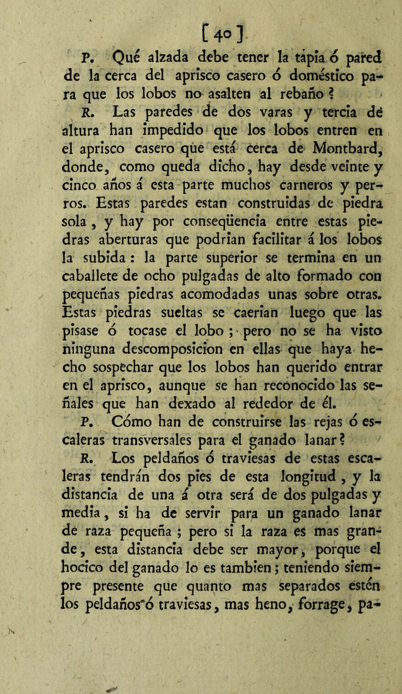 [40] P. Qué alzada debe tener la tapia ó pared de la cerca del aprisco casero ó doméstico pa- ra que los lobos no asalten al rebaño ? R, Las paredes de dos varas y tercia dé altura han impedido que los lobos entren en el aprisco casero qiie está cerca de Montbard, donde, como queda dicho, hay desde veinte y cinco años á esta parte muchos carneros y per- ros. Estas paredes están construidas de piedra sola , y hay por conseqüencia entre estas pie- dras aberturas que podrian facilitar á los lobos la subida : la parte superior se termina en un caballete de ocho pulgadas de alto formado con pequeñas piedras acomodadas unas sobre otras. Estas piedras sueltas se caerian luego que las pisase ó tocase el lobo ; pero no se ha visto ninguna descomposición en ellas que haya he- cho sospechar que los lobos han querido entrar en el aprisco, aunque se han reconocido las se- ñales que han dexado al rededor de él, P. Cómo han de construirse las rejas ó es- caleras transversales para el ganado lanar? R. Los peldaños ó traviesas de estas esca- leras tendrán dos pies de esta longitud , y la distancia de una á otra será de dos pulgadas y media, si ha de servir para un ganado lanar de raza pequeña ; pero si la raza eS mas gran- de, esta distancia debe ser mayor, porque el hocico del ganado lo es también ; teniendo siem- pre presente que quanto mas separados ésten los peldaños*ó traviesas, mas heno, forrage, pa-