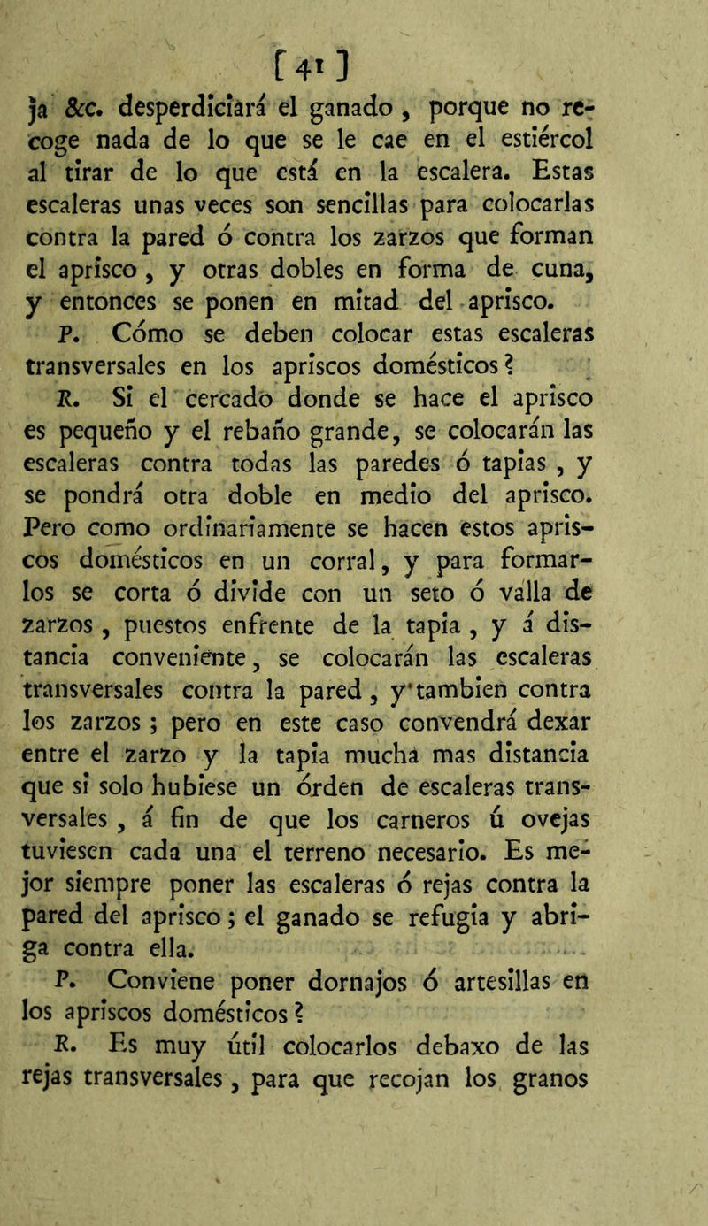 ja &c. desperdîcîâra el ganado , porque no re- coge nada de lo que se le cae en el estiércol al tirar de lo que está en la escalera. Estas escaleras unas veces son sencillas para colocarlas contra la pared ó contra los zarzos que forman el aprisco, y otras dobles en forma de cuna, y entonces se ponen en mitad del aprisco. P. Cómo se deben colocar estas escaleras transversales en los apriscos domésticos? P. Si el cercado donde se hace el aprisco es pequeño y el rebaño grande, se colocarán las escaleras contra todas las paredes ó tapias , y se pondrá otra doble en medio del aprisco. Pero como ordínanamente se hacen estos apris- cos domésticos en un corral, y para formar- los se corta ó divide con un seto ó valla de zarzos , puestos enfrente de la tapia , y á dis- tancia conveniente, se colocarán las escaleras transversales contra la pared, y* también contra los zarzos ; pero en este caso convendrá dexar entre el zarzo y la tapia mucha mas distancia que si solo hubiese un orden de escaleras trans- versales , á fin de que los carneros ú ovejas tuviesen cada una el terreno necesario. Es me- jor siempre poner las escaleras ó rejas contra la pared del aprisco ; el ganado se refugia y abri- ga contra ella. P. Conviene poner dornajos ó artesillas en los apriscos domésticos ? P. Es muy útil colocarlos debaxo de las rejas transversales, para que recojan los granos