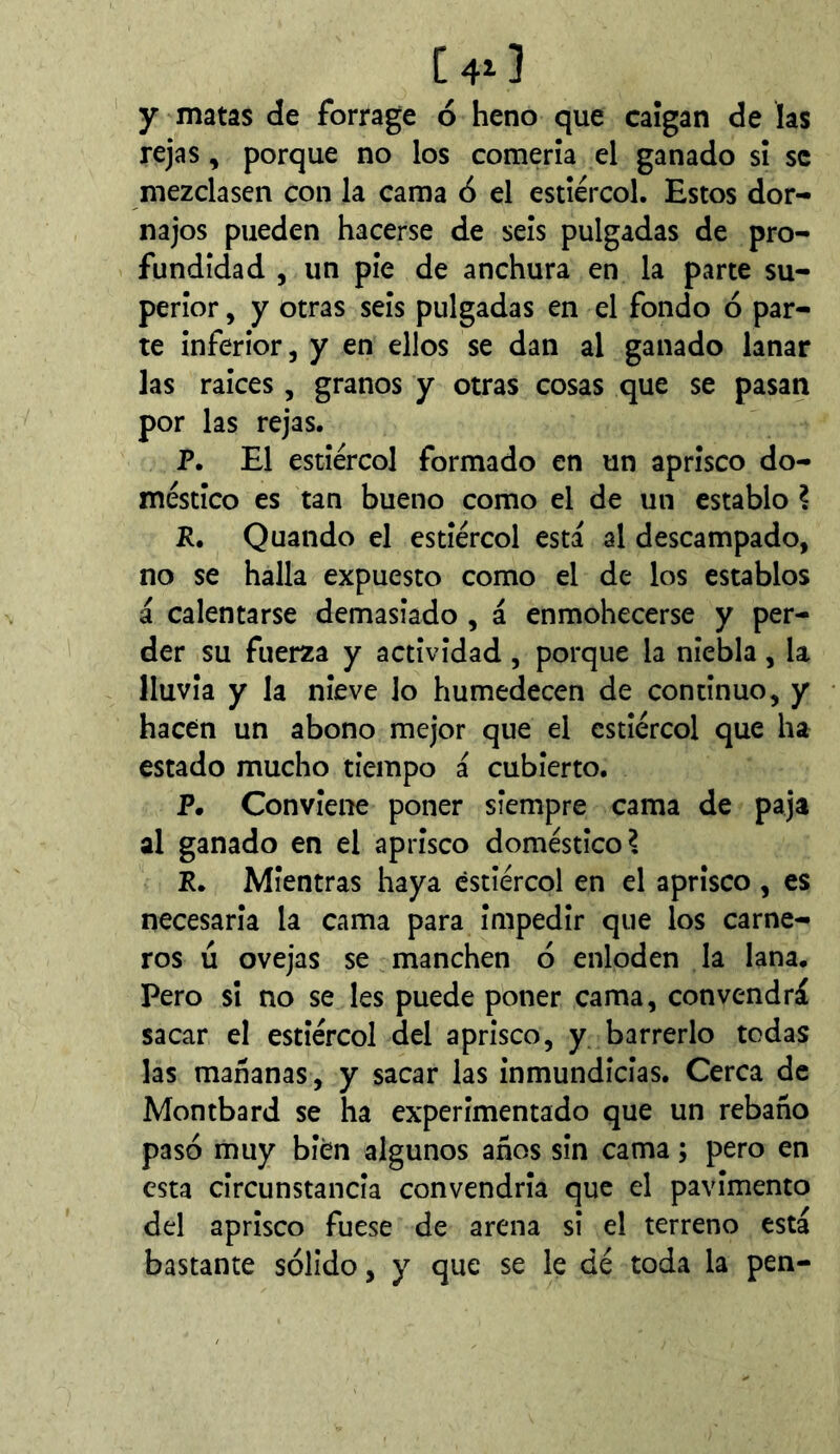 C4i] y matas de forrage ó heno que caígan de las rejas, porque no los comería el ganado sí se mezclasen con la cama ó el estiércol. Estos dor- najos pueden hacerse de seis pulgadas de pro- fundidad , un pie de anchura en la parte su- perior , y otras seis pulgadas en el fondo ó par- te inferior, y en ellos se dan al ganado lanar las raíces, granos y otras cosas que se pasan por las rejas. P. El estiércol formado en un aprisco do- méstico es tan bueno como el de un establo ? R, Quando el estiércol esta al descampado, no se halla expuesto como el de los establos á calentarse demasiado , á enmohecerse y per- der su fuerza y actividad, porque la niebla, la lluvia y la nieve lo humedecen de continuo, y hacen un abono mejor que el estiércol que ha estado mucho tiempo á cubierto. P. Conviene poner siempre cama de paja al ganado en el aprisco doméstico^ P. Mientras haya estiércol en el aprisco , es necesaria la cama para impedir que los carne- ros ú ovejas se manchen ó enloden la lana. Pero si no se les puede poner cama, convendrá sacar el estiércol del aprisco, y barrerlo todas las mañanas, y sacar las inmundicias. Cerca de Montbard se ha experimentado que un rebaño pasó muy bien algunos años sin cama ; pero en esta circunstancia convendría que el pavimento del aprisco fuese de arena si el terreno está bastante sólido, y que se le dé toda la pen-
