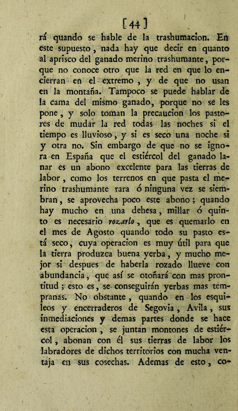[44] ri quando se hable de la trashumacîon. En este supuesto, nada hay que decir en quanto al aprisco del ganado merino trashumante, por- que no conoce otro que la red en que lo en- cierran en el extremo , y de que no usan en la montaña. Tampoco se puede hablar de la cama del mismo ganado, porque no sé les pone , y solo toman la precaución los pasto- res de mudar la red todas las noches si el tiempo es lluvioso, y si es seco una noche sí y otra no. Sin embargo de que no se igno- ra en España que el estiércol del ganado la- nar es un abono excelente para las tierras de labor, como los terrenos en que pasta el níie- rino trashumante rara ó ninguna vez se siem- bran , se aprovecha poco este abono ; quando hay mucho en una dehesa, millar 6 quin- to es necesario roznarlo, que es quemarlo en el mes de Agosto quando todo su pasto es- tá seco, cuya Operación es muy útil para que la tierra produzca buena yerba, y mucho me- jor si después de haberla rozado llueve con abundancia, que así se otoñará con mas pron- titud ; esto es, se conseguirán yerbas mas tem- pranas. No obstante, quando en los esqui- leos y encerraderos de Segovia, Avila, sus inmediaciones y demas partes donde se hace esta Operación , se juntan montones de estiér- col , abonan con él sus tierras de labor los labradores de dichos territorios con mucha ven- taja en sus cosechas. Ademas de esto, co-