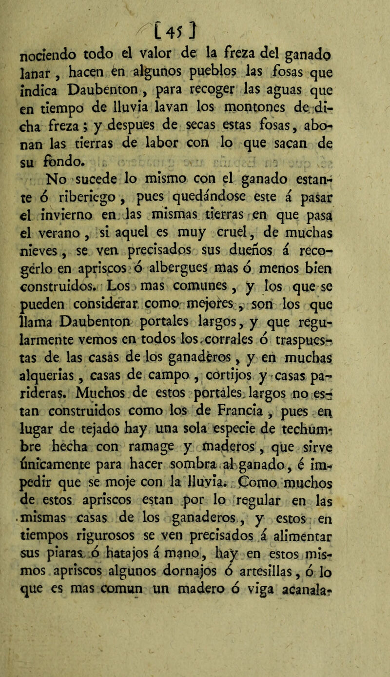 ^L45 ] nociendo todo el valor de la freza del ganado lanar , hacen én algunos pueblos las fosas que índica Daubenton , para recoger las aguas que en tiempo de lluvia lavan los montones de di- cha freza ; y después de secas estas fosas, abo- nan las tierras de labor con lo que sacan de su fondo. No sucede lo mismo con el ganado estan- te 6 riberiego , pues quedándose este á pasar el invierno en las mismas tierras en que pasa el verano , si aquel es muy cruel, de muchas nieves, se ven precisados sus dueños á reco- gerlo en apriscos ó albergues mas ó menos bien construidos. Los mas comunes, y los que se pueden considerar como mejoresson los que llama Daubenton portales largos, y que regu- larmente vemos en todos los,corrales ó traspues- tas de las casas de los ganaderos > y en muchas alquerías, casas de campo , cortijos y casas pa- rideras. Muchos de estos portales, largos no es-' tan construidos como los de Francia y pues en lugar de tejado hay una sola especie de techum- bre hecha con ramage y maderos , que sirve únicamente para hacer sombra, ah ganado, é im- pedir que se moje con la Iluyiai Como muchos de estos apriscos están por lo regular en las .mismas casas de los ganaderos, y estos: en tiempos rigurosos se ven precisados á alimentar sus piaras ó hatajos á mano, hay en estos mis- mos apriscos algunos dornajos ó artesillas, ó lo que es mas común un madero ó viga acanala?