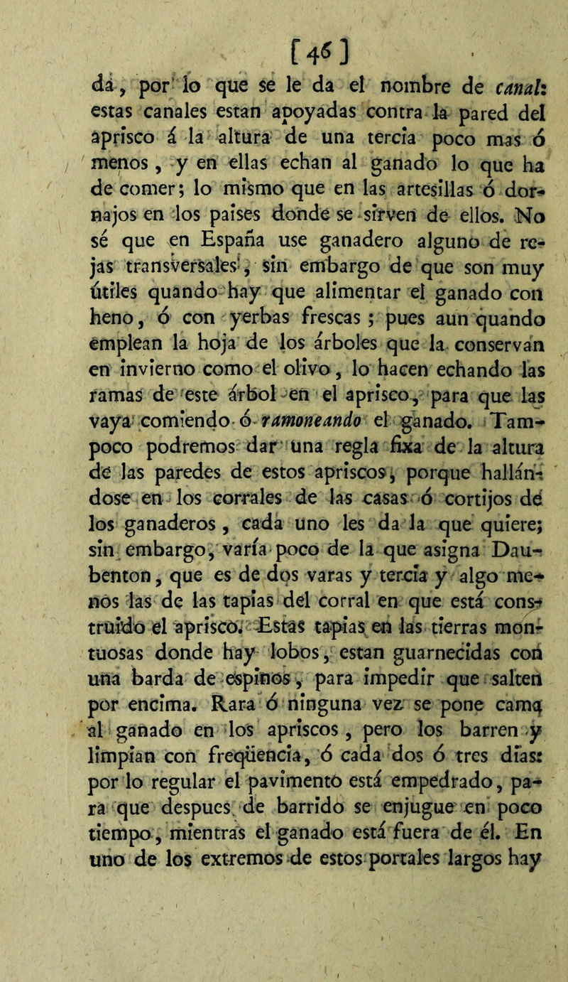 [4Í] dá, por- lo que se le da el nombre de canah estas canales están apoyadas contra la pared del aprisco á la altura de una tercia poco mas ó menos, y en ellas echan al ganado lo que ha de comer; lo mismo que en las artesillas ó dor^ najos en los paises donde se sirven de ellos. No sé que en España use ganadero alguno de re- jas transversales-j sin embargo de que son muy útiles quando hay que alimentar el ganado con heno, 6 con yerbas frescas ; pues aun quando emplean la hoja de los árboles que la conservan en invierno como el olivo , lo hacen echando las ramas de este árbol-en el aprisco, para que las vaya comiendo-6 ramoneando el ganado. Tam- poco podremos dar* úna regla fixa de la altura de las paredes de estos apriscos ^ porque halláh-v dose en-los corrales de las casas ó cortijos dé los ganaderos, cada uno les da Ja que quiere; sin embargo, varía-poco de la que asigna Dau- benton, que es de dos varas y tercia y algo me-^ nos las de las tapias del corral en que está con^ traído el aprîscôi Estas tapias en las tierras monr tuosas donde hay lobos, están guarnecidas con una barda de espinos , para impedir que . salten por encima. Rara ó ninguna vez. se pone camq al ganado en los apriscos , pero los barren-y limpian con freqüencia, 6 cada dos 6 tres días: por lo regular el pavimentó está empedrado, pa- ra que después, de barrido se enjugue en poco tiempo, mien trais él ganado está fuera de él. En uno de los extremos de estos portales largos hay