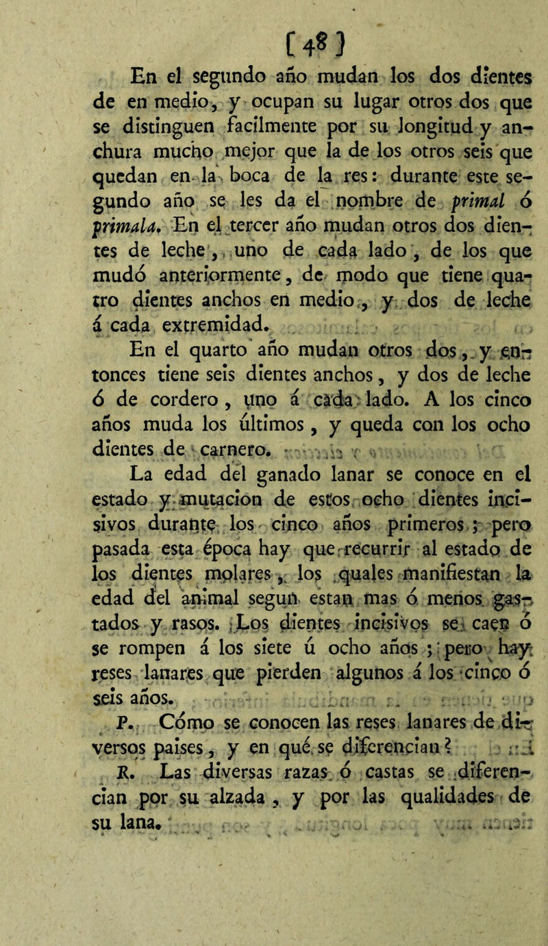 [48] En el segundo año mudan los dos dientes de en medio, y ocupan su lugar otros dos que se distinguen fácilmente por su longitud y an- chura mucho mejor que la de los otros seis que quedan en* la- boca de la res : durante este se- gundo año se les da el nombre de primal ó primala. En el^terccr año naudan otros dos dien-: tes de leche,, uno de cada lado, de los que mudó anteriormente, de modo que tiene qua- tro dientes anchos eri medio,, y. dos de leche a cada extremidad. En el quarto año mudan otros dos,.y .enr; tonces tiene seis dientes anchos, y dos de leche ó de cordero , \ino á cada ‘ lado. A los cinco años muda los últimos, y queda con los ocho dientes de carnero. • ^ , La edad del ganado lanar se conoce en el estado y-mutación de estos, ocho dientes inci- sivos durante los cinco años primeros ; pero pasada esta época hay que . recurrir al estado de los dientes mplares,, los .quajes manifiestan la edad del 'animal según están nías ó. menos, gas^j tados y rasos. j Los dientes incisivos se.r caen ó se rompen á los siete ú ocho años ; : pero hay; reses lanares que pierden algunos á los ■ cinco ó seis años. .. P. Cómo se conocen las reses lanares de dirr versos países, y en qué.se diícrencian? r.i P. Las diversas razas, ó castas se ^diferen- cian por su alzada , y por las qualidades de su lana.