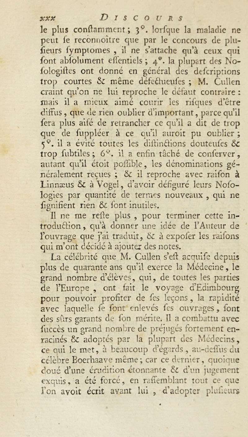 le plus conflammcrit ; 30. lorfque la maladie ne peut fe reconnoitre que par le concours de plu- iieurs fymptomes , il ne s’attache qu’à ceux qui font absolument effentiels ; 4®. la plupart des No- fologifles ont donné en général des deferiptions trop courtes & même défeélueufes ; M. Cullen craint qu’on ne lui reproche le défaut contraire : mais il a mieux aimé courir les rifques d'être diffus, que de rien oublier d’important, parce qu’il fera plus aifé de retrancher ce qu’il a dit de trop que de fuppléer à ce qu’il auroit pu oublier ; il a évité toutes les diffinéfions douteufes &C trop fubtiles ; 6K>. il a enfin tâché de conferver, autant qu’il étoit poilible, les dénominations gé- néralement reçues ; &: il reproche avec raifon à Linnæus & à Vogel, d’avoir défiguré leurs Nofo- logies par quantité de termes nouveaux , qui ne fignifient rien & font inutiles. ïl ne me relie plus , pour terminer cette in- troduélion, qu’à donner une idée de l’Auteur de l’ouvrage que j’ai traduit, & à expofer les raifons qui m’ont décidé à ajouter des notes. La célébrité que M. Cullen s’efl acquife depuis plus de quarante ans qu’il exerce la Médecine, le grand nombre d’élèves, qui, de toutes les parties de l’Europe , ont fait le voyage d’Edimbourg pour pouvoir profiter de fes leçons , la rapidité avec laquelle fe font enlevés fes ouvrages, font des sûrs garants de fon mérite. Il a combattu avec fuccès un grand nombre de préjugés fortement en- racinés & adoptés par la plupart des Médecins, ce qui le met, à beaucoup d’égards, au-deffus du célèbre Boerhaave même; car ce dernier, quoique doué d’une érudition étonnante & d’un jugement exquis, a été forcé, en raffembîant tout ce que fon ayoit écrit avant lui , d’adopter plaideurs