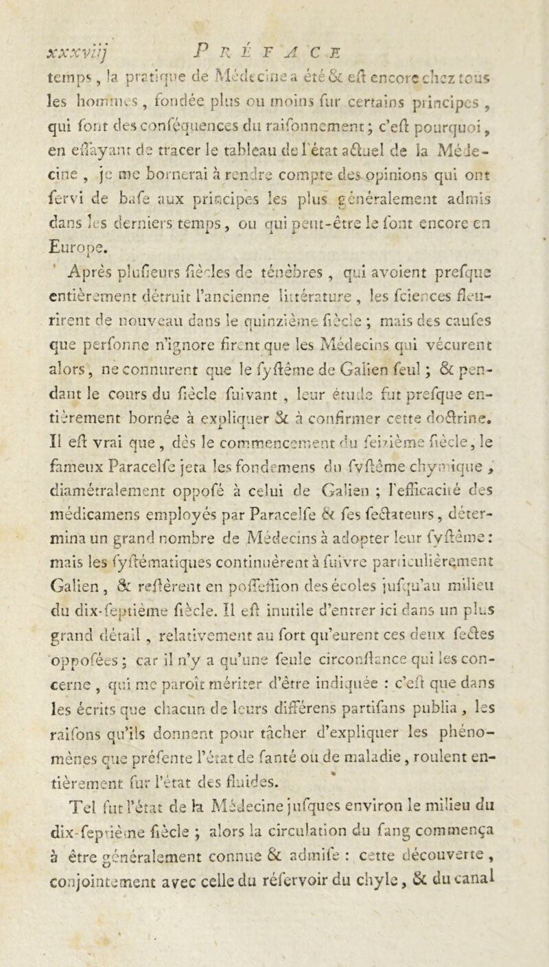 xxxvïij Préface temps, la pratique de Médecine a été & efl encore chez tous les hommes , fondée plus ou moins fur certains principes , qui font des confluences du rationnement; c’eA pourquoi, en efl’ayanr de tracer le tableau del état aéluel de la Méie- cine , je me bornerai à rendre compte des opinions qui ont fervi de bafe aux principes les plus généralement admis dans h s derniers temps, ou qui peut-être le font encore en Europe. Après plufleurs fie des de ténèbres, qui avoient prefque entièrement détruit l’ancienne littérature , les fcier ces fleu- rirent de nouveau dans le quinzième fèc'e ; mais des caufes que perfonne n’ignore firent que les Médecins ciui vécurent alors, ne connurent que le fyflême de Galien feul ; &c pen- dant le cours du flècle fuivant , leur étude fut prefque en- tièrement bornée à expliquer & à confirmer cette doftrine. Il efl vrai que , dès le commencement du fehième fécle, le fameux Paracelfa jeta les fondemens du fvflême chymique , diamétralement oppofé à celui de Galien ; l'efficacité des médicamens employés par Paraceîfe & fes feéUtenrs, déter- mina un grand nombre de Médecins à adopter leur fyflème : mais les fyftématiques continuèrent à fuivre particulièrement Galien , & réfèrent en poflfefüon des écoles jufqu’au milieu du dix-feptième fécle. Il efl inutile d’entrer ici dans un plus grand détail, relativement au fort qu’eurent ces deux fe&es oppofées ; car il n’y a qu’une feule circonflance qui les con- cerne , qui me paroît mériter d’être indiquée : c’ait que dans les écrits que chacun de leurs différens partifans publia , les raifons qu’ils donnent pour tâcher d’expliquer les phéno- mènes que préfente l’état de fanté ou de maladie, roulent en- tièrement fur l’état des fluides. Tel fut l’état de ht Médecine jufques environ le milieu du dix-feptième fécle ; alors la circulation du fang commença a être généralement connue & admife : cette découverte , conjointement avec celle du réiervoir du chyle, & du canal