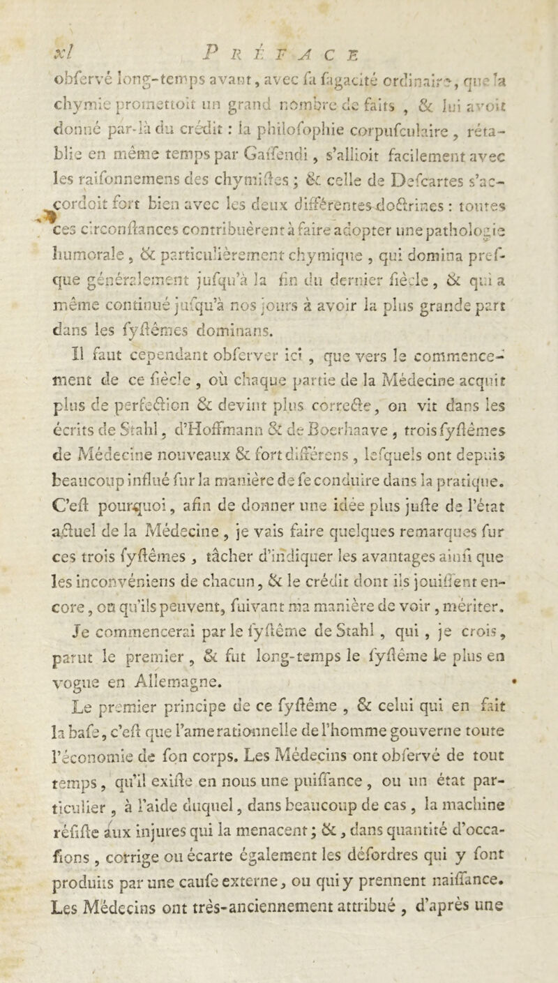 :/ P R É F A CE obfervé long-temps avant, avec fa fugacité ordinaire, que ’a chymie promettoit un grand nombre de faits , 8c lui avoir donné par-là du crédit : la philofophie corpufculaire , réta- blie en même temps par Gaifendi, s’allioit facilement avec les raifonnemens des chymiftes ; & celle de Defcartes s’ac- cordoit fort bien avec les deux différentes do&rines : toutes ces circonfhnces contribuèrent à faire adopter une pathologie humorale , 8c particulièrement chymique , qui domina pres- que généralement jufqu’à la fin du dernier fiècle, 8c qui a même continué jufqu’à nos jours à avoir la plus grande part dans les fyflêmes dominans. 11 faut cependant obferver ici , que vers le commence- ment de ce fiècle , où chaque partie de la Médecine acquit plus de perfection 8c devint plus correétc, on vit dans les écrits de Stahl, d’Hoffmann & de Boerhaave , trois fyflêmes de Médecine nouveaux & fort différons , lefqueîs ont depuis beaucoup influé fur la manière de fe conduire dans la pratique. Ceil pourquoi, afin de donner une idée plus jufle de l’état aeluel de la Médecine , je vais faire quelques remarques fur ces trois fyflêmes , tâcher d’indiquer les avantages ainfi que les inconvéniens de chacun, 8c le crédit dont iis jouirent en- core , oa qu’ils peuvent, fuivant nia manière de voir, mériter. Je commencerai par le lyflême de Stahl , qui , je crois, parut le premier , & fut long-temps le fÿflême ie plus en vogue en Allemagne. Le premier principe de ce fyflème , 8c celui qui en fait la bafe, c’efl que l’amerationnelle de l’homme gouverne toute l’économie de fon corps. Les Médecins ont obfervé de tout temps, qu’il exifîe en nous une puifiance , ou un état par- ticulier , à Taide duquel, dans beaucoup de cas , la machine réfifle aux injures qui la menacent ; 8c, dans quantité d’occa- fions , corrige ou écarte également les défordres qui y font produits par une caufe externe ^ ou qui y prennent naifiance. Les Médecins ont très-anciennement attribué , d’après une