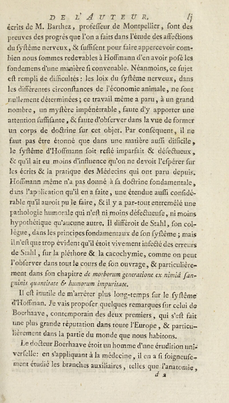 écrits de M. Barthez, profeffeur de Montpellier, font des preuves des progrès que Ton a faits dans l’étude des atfeélions du fyfiême nerveux, & fuffifent pour faire appercevoir com- bien nous fomines redevables à Hoffmann d’en avoir pofé les fondamens d’une manière fi convenable. Néanmoins, ce fujet eft rempli de difficultés: les loix du fyfiême nerveux, dans les différentes circonfiances de l’économie animale, ne font nullement déterminées ; ce travail même a paru, à un grand nombre, un myfière impénétrable , faute d’y apporter une attention fuffifante, & faute d’obferver dans la vue de former un corps de do&rine fur cet objet. Par conféquent, il ne faut pas être étonné que dans une matière suffi difficile 9 le fyfiême d’Hoffmann foit refié imparfait & défeéhieux , & qu’il ait eu moins d’influence qu’on ne devoit l’efpérer fur les écrits & la pratique des Médecins qui ont paru depuis* Hoffmann même n’a pas donné à fa do&rine fondamentale, dans l'apnlicàtion qu’il en a faite, une étendue auffi confidé- rable qu’il auroit pu le faire, & il y a par-tout entremêlé une pathologie humorale qui n’efi ni moins défe&ueufe, ni moins hypothétique qu’aucune autre. Il différoit de Stahl, fon col- lègue , dans les principes fondamentaux de fon fyfiême ; mais il n’efi que trop évident qu’il étoit vivement mfecfé des erreurs de Stahl, fur la pléthore & la cacochymie, comme on peut Fobferver dans tout ie cours de fon ouvrage, & particulière- ment dans fon chapitre de morborum genzratione ex nimiâ fan- punis quantitate & humor urn impuritate. Il efi inutile de m’arrêter plus long-temps fur le fyfiême d’Hoffman. Je vais propofer quelques remarques fur celui de Boerhaave, contemporain des deux premiers , qui s’efi fait une plus grande réputation dans toute l’Europe , & particu- fièrement dans la partie du monde que nous habitons. Le do fleur Boerhaave etoit un homme d’une érudition uni- Vs.; Celle: en s appliquant a la médecine, il en a fi foigneufe- Bient ^es branches auxiliaires , telles que l’anatomie d a