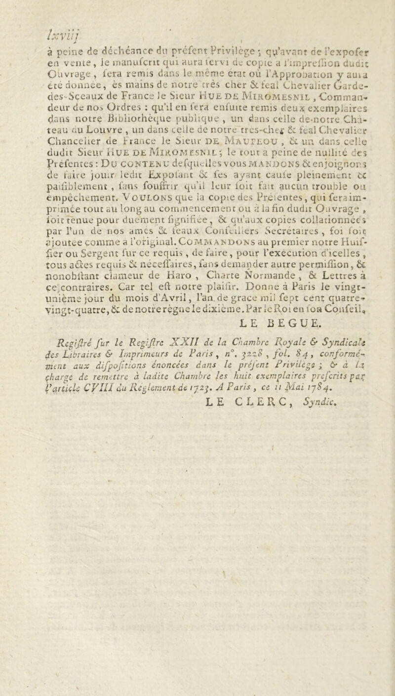 Ixvïii À I à peine de déchéance du préfent Privilège •, qu’avant de l’expofer en vente , le manufcnt qui aura tervi de copie a l’imprellion dudit Ouvrage , fera remis dans le même état où l’Appronation y auia été donnée, ès mains de notre très cher &feal Chevalier Garde- des-Sceaux de France Je Sieur Hue de Miromesnil , Comman- deur de no.» Ordres : qu’il en fera enfuite remis deux exemplaires dans notre Bibliothèque publique , un dans celle de-notre Cha- teau nu Louvre , un dans celle de notre trcs-cjhe* & féal Chevali r Chancelier de France le Sieur de Mauteou , de un. dans celle dudit Sieur Hue de Miromesnil-, le tout a peine de nullité des Préfentes : Du contenu defqudles vous mandons & enjoignons de faire jou.r ledit Expolant & fes ayant cauie pleinement OC paifiblement , fans fouffrir qu'il leur loir fait aucun trouble ou empêchement. Voulons que la copte des Présentes, qui feraim- pnmée tout au long au commencement ou à la fin dudit Ouvrage , foi c tenue pour duement lignifiée, & qu’aux copies collationnée» par l’un de nos âmes cl féaux Confcilîers Secrétaires , foi foie ajoutée comme a l’original. Commandons au premier notre Huif- fier ou Sergent fur ce requis, de faire, pour l’execution c icelies , tous aCccs requis & néceffaires, fans demander autre permiffion, & nonobitanr clameur de Haro , Charte Normande , & Lettres à ce contraires. Car tel efF notre plaiiir. Donne à Paris le vingt- unièmejour du mois d Avril, l’an, de grace mil fept cent quatre- vingt-cruatre,& de notferègne le dixième. Par ieRoi en foa Coufeil, LE BEGUE. Re zi ft ri fur le R eg:fire XXII de la Chambre Royale & Syndicate des Libraires & Imprimeurs de Paris , n°. gzz8 , fol. 84, conformé- ment aux difpof tiens énoncées dans le préfcnt Privilege ; 6r à l.% çharge de remettre à ladite Chambre les huit exemplaires preferits par Panicle ÇVIII du Reglement de 1723. A Paris , ce 11 Mai 17S4. LE CLERC, Syndic. / t