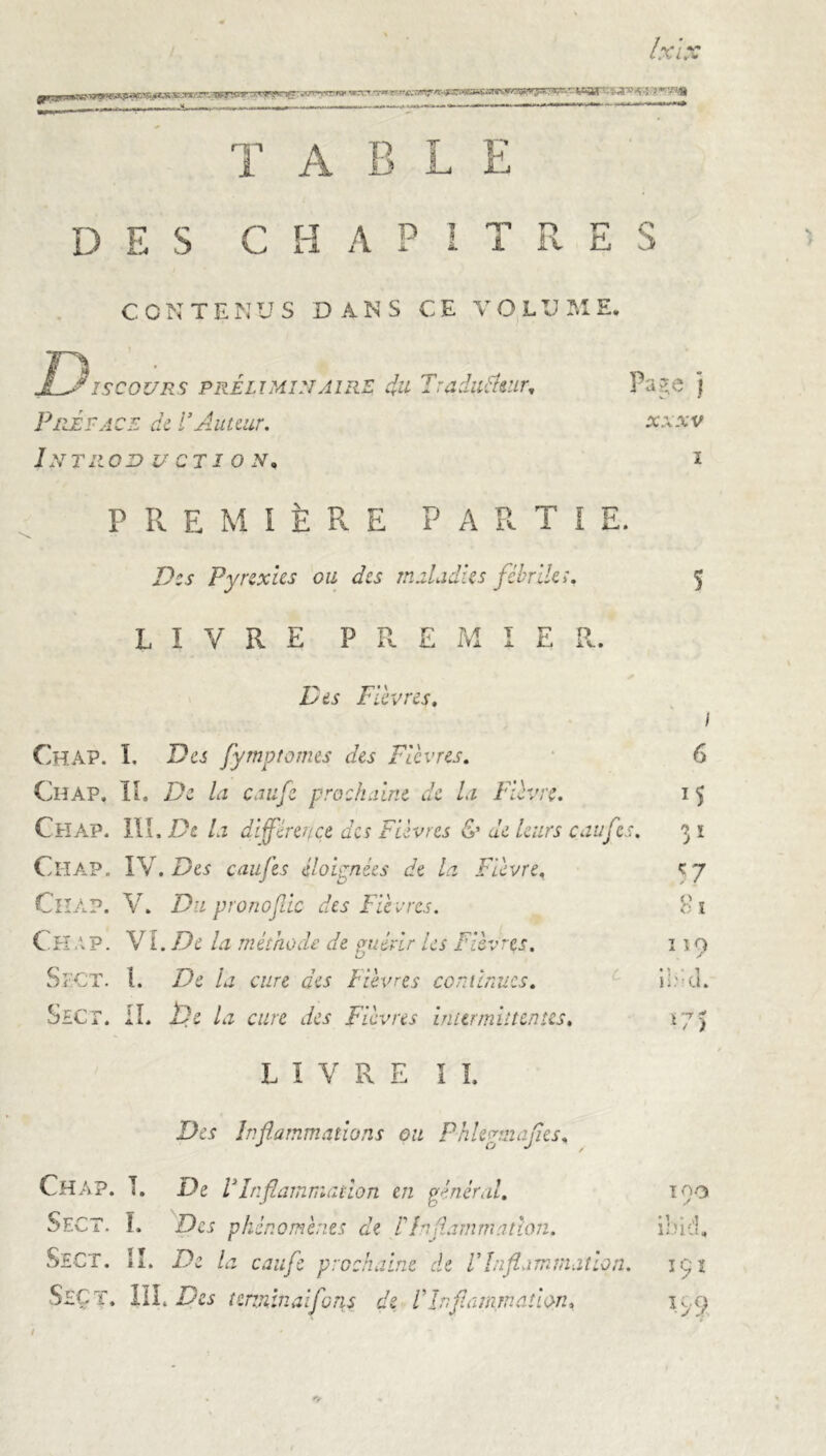 T ABLE D E S C H A P 1 T R : E S • cc INTE N US DANS CE VOL V M E. ]Ejiscours préliminaire du Tradutfuir, Page j Prêta CE de l’Auteur. XXXV ÎNTRODi V CTI 0 N, I } P R E M 1ÈRE PARTI E. > d Des Pyrexies ou des maladies fébriles. 5 L IVRE P R E M I E R . • Des Fièvres. 1 Chap. I. Des fymptornes des Fièvres. 6 Chap. IÏ. De la calife prochaine de la Fièvre. Chap. in . De la différence des Fièvres & de leurs ca u Ce. f î ! Chap. IV . Des eaufes éloignées de la Fièvre, 57 Ciiap. V. Du pronofdc des Fiè vres. 81 Chap. VI .De la méthode de çmévir les Fièvres. O ”9 Sect. I. De la cure des Fièvres continues. c • \. • î n.'-u. Sicr. II. De la cure des Fièvres intermittentes. *75 LIVRE II. Des Inflammations ou Phlegmajïes, Chap. T. De VInflammation en général. Too Sect. I. Des phénomènes de F Inflammation. •t • vl ibid. Sect. II. De la caufe prochaine de Vïnflammat ion 191 Sect. / III. Des terminai funs de /’ Inftamination, IS 9