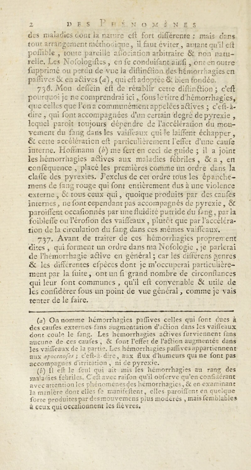 des maladies dont ia nature cri fort différente : mais chns tout arrangement méthodique, il faut éviter, autant qu’il eri poffible , toute pareille affociaticm arbitraire & non natu- relle. Les Nofologiri.es , en fe conduirait ainfi , ont en outre fupprimé ou per eu de vue la diftméKomdes hémorrhagies en pnffives & en avives (a), qui cri adoptée & bien fondée. 736. Mon deffein eil de rétablir cette diriinélion ; c’eri pourquoi je ne comprendrai ici, fous le titre d’hémorrhagies, que celles que l'on a communément appelées aélives ; c’eft-à- ciire , qui font accompagnées d’un certain degré de pyrexie , lequel paroît toujours dépendre de l’accélération du mou- vement du fang dans les vaiffeaux qui îe biffent échapper , & cette accélération eri particulièrement l’effet d’une caufe interne. Hoffmann (b) me fert en ceci de guide ; il a joint les hémorrhagies actives aux maladies fébriles , & a , en conféquence , placé les premières comme un ordre dans la claffe des pyrexies, j’exclus de cet ordre tous les épanche- mens de fang rouge qui font entièrement dus à une violence externe , & tous ceux qui, quoique produits par des eaufés internes, ne font cependant pas accompagnés de pyrexie, & parodient occaffonnés par une fluidité putride du fang, parla foibleffe ou l’érofion des vaiffeaux , plutôt que par l’accéléra- tion de la circulation du fang dans ces mêmes vaiffeaux. 737. Avant de traiter de ces hémorrhagies proprement dites , qui forment un ordre dans ma Nofologie , je parlerai de l’hémorrhagie aéiive en général ; car les difterens genres & les différentes efpcces dont je m’occuperai particulière- ment par la luite, ont un fi grand nombre de circonriances qui leur font communes , qu’il eri convenable & utile de les conffdérer fous un point de vue général, comme je vais tenter de le faire. (a) Oa nomme hémorrhagies paüives celles qui font dues à des caufes externes fans augmentation d’aélion dans les vaiffeaux dont coule le fang. Les hémorrhagies actives furviennent fans aucune de ces caufes , & font l’effet de l’aélion augmentée dans les vaiffeaux de la partie Les hémorrhagies paffives appartiennent aux apocenofes ; c’eft-à dire, aux flux d’humeurs qui ne font pas accompagnés d’irritation , ni de pyrexie. (b) Il eff le feu! qui ait mis les hémorrhagies au rang des maladies fébriles. C’eff avec raifon qu’il obferve qu’en conffdérant avec attention les phénomènes des hémorrhagies, & en examinant la manière dont elles fe manifeftent, elles paroiffent en quelque forte produites par des mouvemens plus modérés , rnaisfemblabies à ceux qui occaiionnent les ffèvres.