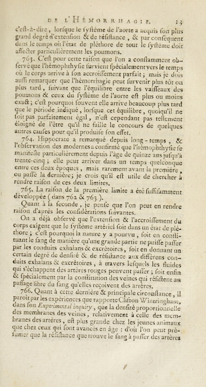 c’eft-à-dire , brique ie fyftème de l’aorte a acquis (on plus grand degré d’extenton & de réfitance , & par conféqucnt dans le temps où l’état de pléthore de tout le fy terne doit affeéler particulièrement les poumons. 763. C’et pour cette raifon que l’on a contaminent ob- lervéque l’hémopluhyfie iurvient fpécialementvers le temps où le corps arrive à l'on accroitement parfait ; mais je dois au/îi remarquer que l’hémorrhagie peut furvenir plus rôt ou plus tard , fuivant que l’équilibre entre les vaiteaux des poumons tk ceux du fytème de l’aorte et plus ou moins exaft ; c’et pourquoi fou vent elle arrive beaucoup plus tard que le période indiqué , brique cet équilibre , quoiqu’il ne loupas parfaitement égal, net cependant pas tellement eioigne de 1 etre quil ne faille le concours de quelques autres caufes pour qu'il produite fon effet. 764. Hippocrate a remarqué depuis long - temps , & l’obfervation des modernes a confirmé que l’hémopfithyfie fc inanité te particulièrement depuis l’âge de quinze ans jufqu’à trente-cinq ; elle peut arriver dans un temps quelconque enrre ces deux époques , mais rarement avant la première , ou pâte la dernière; je crois qu’il et utile de chercher à rendre raifon de ces deux limites. 765. La raifon de la première limite a étéfuffifamment développée (dans 762 & 763 ). Quant à la fécondé , je penfe que l’on peut en rendre raiion d après les confiderations fuivantes. On a déjà obfervé que l’extenfion tk l’accroifTement du corps exigent que le fytème artériel foit dans un état de plé- thore ; c’et pourquoi la nature y a pourvu , foit en confti- tuant le fang de manière qu’une grande partie ne puif'fe paiTer par les conduits exhaians 8c excrétoires, foit en donnant un certain degré de denfiré & de rélutance aux différens con- duits exhaians & excrétoires , à travers lefquels les tuides qm s’échappent des artères ronges peuvent patèr ; foit enfin oc fpecialement par la çontitution des veines qui réfitent au paliagelibre du fang quelles reçoivent des artères. 766. Quant à cette dernière & principale circontance il paroit par les expériences que rapporte Clifton Wintrineham, cans ion Expenmmt.il inquiry , que la dcnfité proportionnelle des membranes des veines, relativement à celle des mem- branes des arteres, et plus grande chez les jeunes animaux que chez ceux qui tout avancés en âge : d’où l’on peut pié- f un.», que la réutance que trouve le fang à patèr des artères