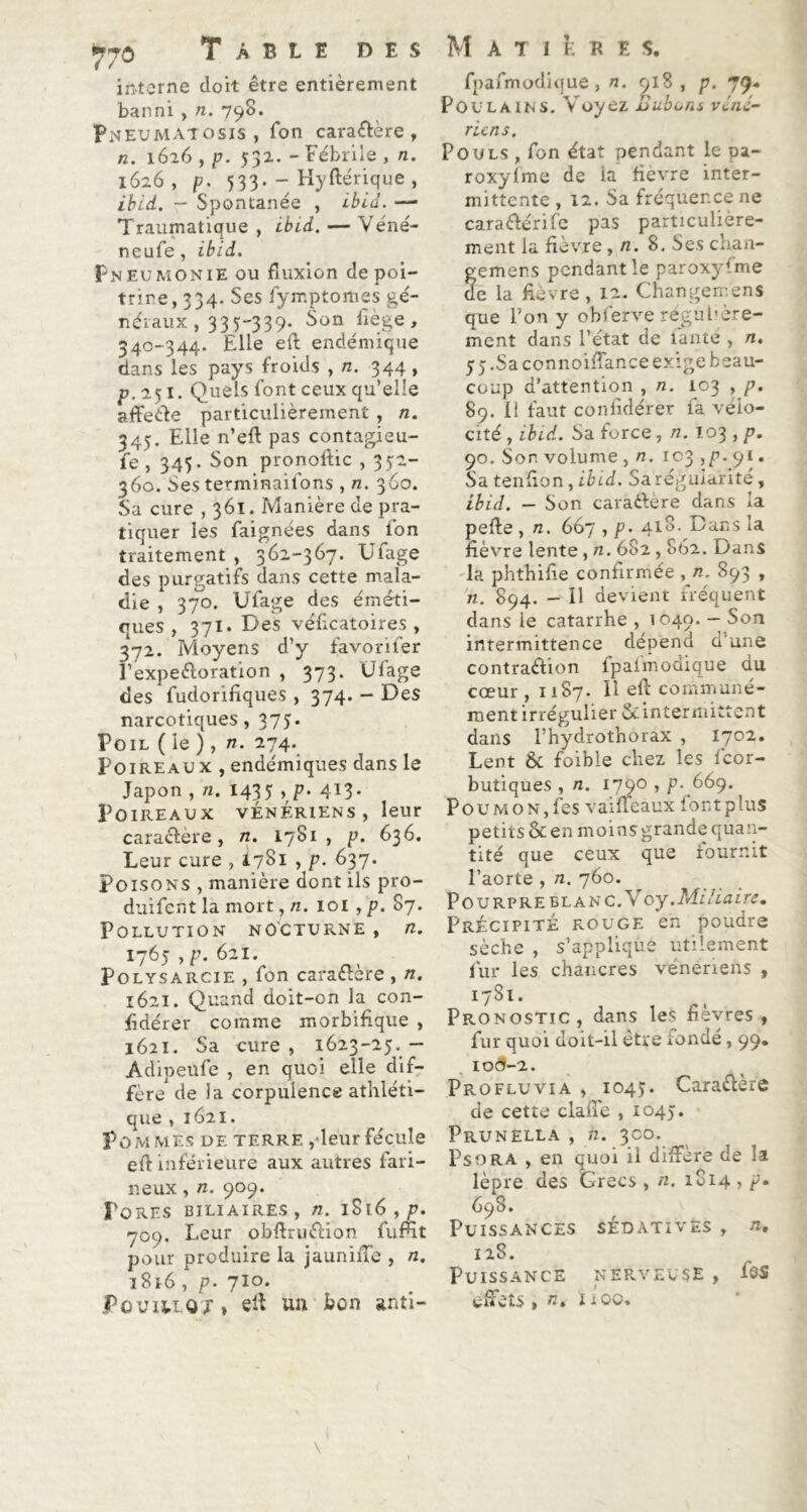 interne doit être entièrement banni , n. 798. Pneumatosis, Ton caractère , n. 1626 , p. 532. - Fébrile , n. 1626, p. 533. - Hyftérique , ibid. - Spontanée , ibid. — Traumatique , ibid. — Véné- neufe, ibid. Pneumonie ou fluxion de poi- trine, 334. Ses fymptomès gé- néraux , 335-339. Son fiège, 340-344. Elle eft endémique dans les pays froids , n. 344 , p. 251. Quels font ceux qu’elle affeéte particulièrement , n. 345. Elle n’eft pas contagieu- fe , 345. Son pronoftic , 352- 360. Ses terminaifons ,72. 360. Sa cure , 361. Manière de pra- tiquer les faignées dans l’on traitement , 362-367. Ufage des purgatifs dans cette mala- die , 370. Ufage des éméti- ques , 371. Des véficatoires , 372. Moyens d’y favorifer l’expe&oration , 373. Ufage des fudoriflques , 374. - Des narcotiques, 375. Poil ( le ) , n. 274. Poireaux , endémiques dans le Japon , n. 1435 , p. 413. Poireaux vénériens, leur caractère, n. 1781, p. 636. Leur cure , I7S1 , 637. Poisons , manière dont ils pro- duifcnt la mort, n. loi , p. 87. Pollution nocturne , n. 1765 , p. 621. Polysarcie , fon caractère , n. 1621. Quand doit-on la con- sidérer comme morbifique , 1621. Sa cure, 1623-25.— Adipeufe , en quoi elle dif- fère'de la corpulence athléti- que , 1621. Pommes de terre ,leur fécule eft inférieure aux autres fari- neux , n. 909. Pores biliaires, n. 1S16 , p. 709. Leur obftruétion fumt pour produire la jauniiTe , n. 1816, p. 710. Foviilqj » eft un bon anti- fpafmodique, n. 918, p. 79» Poulains. Voyez Bubons véné- riens. Pouls , fon état pendant le tu- roxylme de ia fievre inter- mittente , 12. Sa fréquence ne car a été rife pas particulière- ment ia fièvre, n. 8. Ses chan- femens pendant le paroxyfme e la fièvre, 12. Changemens que Ton y obferve régulière- ment dans l’état de lante , n. 55.Sa connoiffance exige beau- coup d’attention , n. 103 , p. 89. Il faut confidérer fa vélo- cité , ibid. Sa force, n. 103 , p. 90. Son volume , n. 103 ,p. 91. Sa tenfion, ibid. Sa régularité, ibid. — Son carâ&ère dans la pefte , n. 667 , p. 418. Dans la fièvre lente, n. 682,862. Dans la phthifie confirmée ,n. 893 , n. 894. - Il devient fréquent dans le catarrhe , 1040. — Son intermittence dépend d’une contraction fpalmodique au cœur, 1187. U eft communé- ment irrégulier ^intermittent dans l’hydrothorax , 1702. Lent 8c foible chez les feor- butiques , n. 1790 , p. 669. Pou mo n, fes vaiffeaux font plus petits & en moins grande quan- tité que ceux que fournit l’aorte , n. 760. Pourpre blanc.Noy.Miliaire. Précipité rouge en poudre sèche , s’applique utilement fur les chancres vénériens , 1781. Pronostic, dans les fièvres, fur quoi doit-il être fondé, 99. 10(5-2. Profluvia , 1045. Caractère de cette claffe , 1045. Prunella , n. 300. Psora , en quoi il diffère de la lèpre des Grecs , n. 1814 , p. 698. Puissances sédatives , n. 128. Puissance nerveuse , fes effets, n, ilQo,