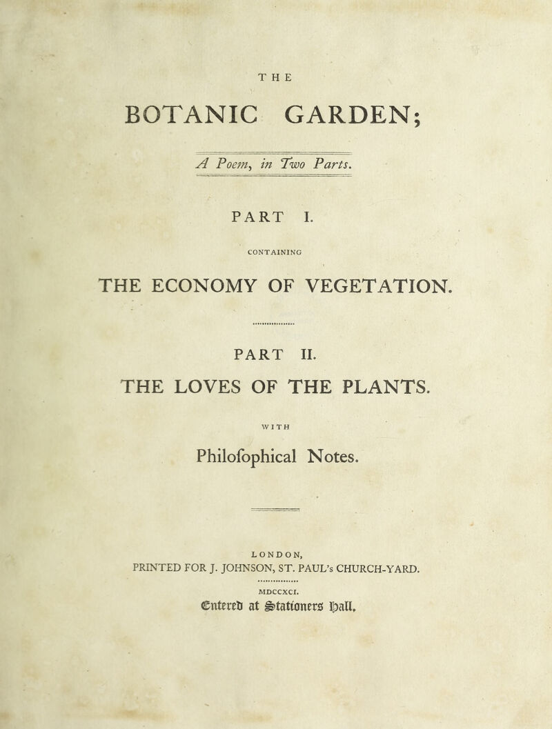 THE BOTANIC GARDEN; A Poem, in Two Parts. PART I. CONTAINING THE ECONOMY OF VEGETATION. PART II. THE LOVES OF THE PLANTS. WITH Philofophical Notes, LONDON, PRINTED FOR J. JOHNSON, ST. PAUL’S CHURCH-YARD. MDCCXCI. Cntereti at ^tattoners |>alE