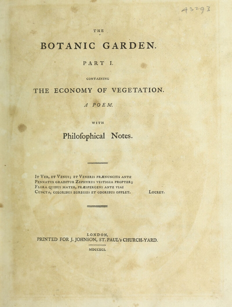 A ^9 2 THE BOTANIC GARDEN. PART I. CONTAINING THE ECONOMY OF VEGETATION. A POEM, WITH Philofophical Notes. It Ver, et Venus; et Veneris prjenuncius ante Pennatus graditur Zephyrus vestigia propter; Flora quibus mater, prjespergens ante viai CUNCTA, COLORIBUS EGREGIIS ET ODORIBUS OPPLET* LuCRET. LONDON, PRINTED FOR J. JOHNSON, ST. PAUL’S CHURCH-YARD. MDCCXCI.