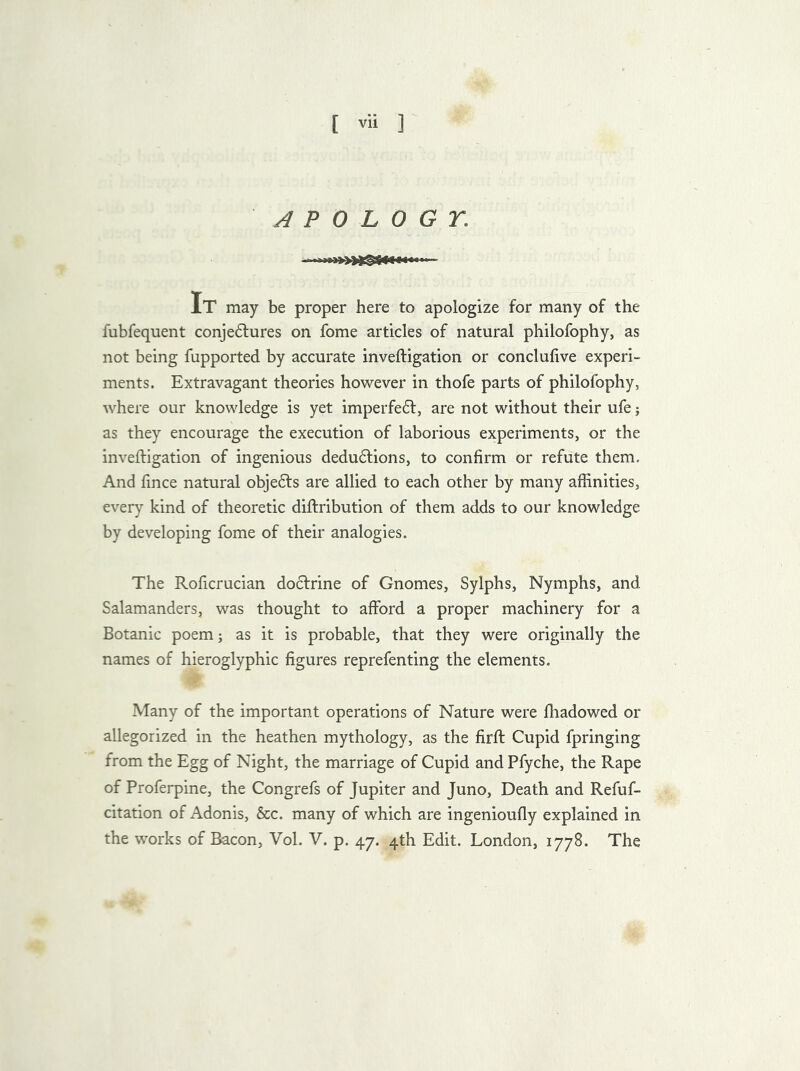 APOLOGY; It may be proper here to apologize for many of the fubfequent conje£tures on fome articles of natural philofophy, as not being fupported by accurate inveftigation or conclufive experi- ments. Extravagant theories however in thofe parts of philofophy, where our knowledge is yet imperfe<5f, are not without their ufe j as they encourage the execution of laborious experiments, or the inveftigation of ingenious dedu£tions, to confirm or refute them. And fince natural obje£ts are allied to each other by many affinities, every kind of theoretic diftribution of them adds to our knowledge by developing fome of their analogies. The Roficrucian doctrine of Gnomes, Sylphs, Nymphs, and Salamanders, was thought to afford a proper machinery for a Botanic poem; as it is probable, that they were originally the names of hieroglyphic figures reprefenting the elements. Many of the important operations of Nature were fhadowed or allegorized in the heathen mythology, as the firft Cupid fpringing from the Egg of Night, the marriage of Cupid and Pfyche, the Rape of Proferpine, the Congrefs of Jupiter and Juno, Death and Refuf- citation of Adonis, &c. many of which are ingenioufly explained in the works of Bacon, Vol. V. p. 47. 4th Edit. London, 1778. The