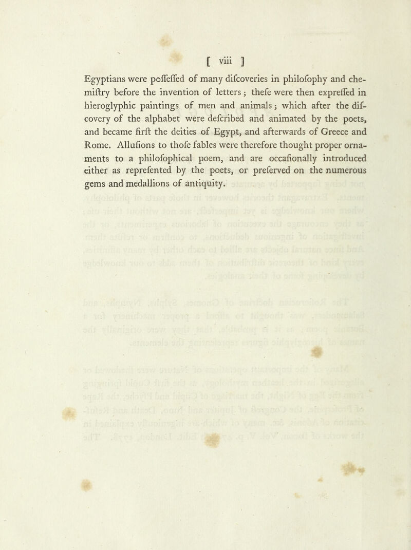 Egyptians were poffeffed of many difcoveries in philofophy and che- miftry before the invention of letters j thefe were then exprelfed in hieroglyphic paintings of men and animals j which after the dif- covery of the alphabet were defcribed and animated by the poets, and became firfl the deities of Egypt, and afterwards of Greece and Rome. Allufions to thofe fables were therefore thought proper orna- ments to a philofophical poem, and are occafionaily introduced either as reprefented by the poets, or preferved on the numerous gems and medallions of antiquity.