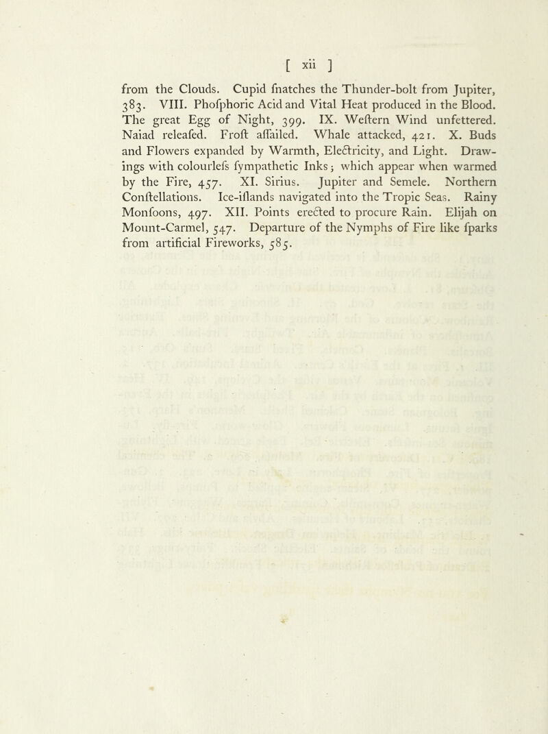 [ xli ] from the Clouds. Cupid fnatches the Thunder-bolt from Jupiter, 383. VIII. Phofphoric Acid and Vital Heat produced in the Blood. The great Egg of Night, 399. IX. Weftern Wind unfettered. Naiad releafed. Froft aflailed. Whale attacked, 421. X. Buds and Flowers expanded by Warmth, Eledtricity, and Light. Draw- ings with colourlefs fympathetic Inks j which appear when warmed by the Fire, 457. XI. Sirius. Jupiter and Semele. Northern Conflellations. Ice-iflands navigated into the Tropic Seas. Rainy Monfoons, 497. XII. Points erected to procure Rain. Elijah on Mount-Carmel, 547. Departure of the Nymphs of Fire like fparks from artificial Fireworks, 585.