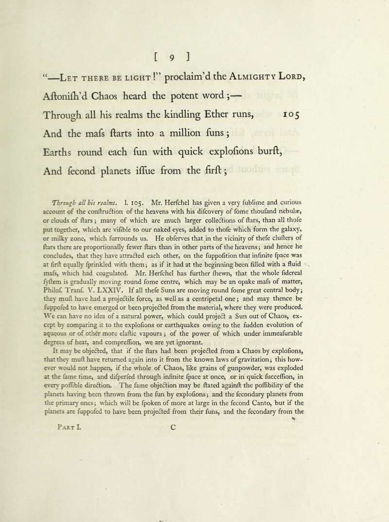 “—Let there be light !” proclaim’d the Almighty Lord, Aftonifh’d Chaos heard the potent word;— Through all his realms the kindling Ether runs, 105 And the mafs harts into a million funs; Earths round each fun with quick explofions burft, And fecond planets ilfue from the firft; Through all his realms. 1. 105. Mr. Herfchel has given a very fublime and curious account of the conltruCtion of the heavens with his difcovery of fome thoufand nebulae, or clouds of liars ; many of which are much larger collections of liars, than all thofe put together, which are vilible to our naked eyes, added to thofe which form the galaxy, or milky zone, which furrounds us. He obferves that in the vicinity of thefe clufters of liars there are proportionally fewer liars than in other parts of the heavens; and hence he concludes, that they have attracted each other, on the fuppolition that infinite fpace was at firll equally fprinkled with them; as if it had at the beginning been filled with a fluid mafs, which had coagulated. Mr. Herfchel has further Ihewn, that the whole fidereal fyltem is gradually moving round fome centre, which may be an opake mafs of matter, Philof. Tranf. V. LXXIV. If all thefe Suns are moving round fome great central body; they mult have had a projeCtile force, as well as a centripetal one; and may thence be fuppofed to have emerged or been projected from the material, where they were produced. We can have no idea of a natural power, which could projeCt a Sun out of Chaos, ex- cept by comparing it to the explofions or earthquakes owing to the fudden evolution of aqueous or of other more elaltic vapours ; of the power of which under immeafurable degrees of heat, and compreflion, we are yet ignorant. It may be objected, that if the liars had been projected from a Chaos by explofions, that they mult have returned again into it from the known laws of gravitation; this how- ever would not happen, if the whole of Chaos, like grains of gunpowder, was exploded at the fame time, and difperfed through infinite fpace at once, or in quick fucceflion, in every7 poflible direction. The fame objection may be Hated again!! the pofiibility of the planets having been thrown from the fun by explofions; and the fecondary planets from the primary ones; which will be fpoken of more at large in the fecond Canto, but if the planets are fuppofed to have been projected from their funs, and the fecondary from the * Part I. C