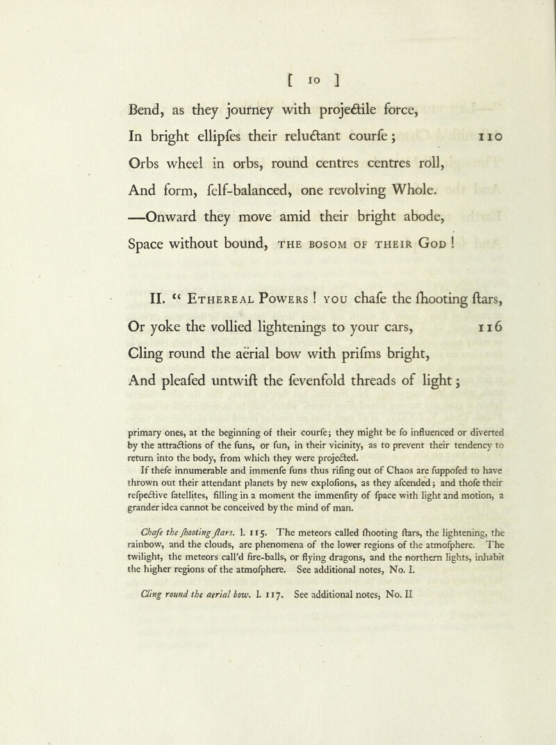 Bend, as they journey with projectile force, In bright ellipfes their reluCtant courfe; no Orbs wheel in orbs, round centres centres roll, And form, felf-balanced, one revolving Whole. —Onward they move amid their bright abode, Space without bound, the bosom of their God ! II. “ Ethereal Powers ! you chafe the fhooting ftars, Or yoke the vollied lightenings to your cars, 116 Cling round the aerial bow with prifms bright, And pleafed untwift the fevenfold threads of light; primary ones, at the beginning of their courfe; they might be fo influenced or diverted by the attractions of the funs, or fun, in their vicinity, as to prevent their tendency to return into the body, from which they were projected. If thefe innumerable and immenfe funs thus rifing out of Chaos are fuppofed to have thrown out their attendant planets by new explofions, as they afcended; and thofe their refpeCtive fatellites, filling in a moment the immenfity of fpace with light and motion, a grander idea cannot be conceived by the mind of man. Chafe the /hooting faro. 1. 115. The meteors called fhooting ftars, the lightening, the rainbow, and the clouds, are phenomena of the lower regions of the atmofphere. The twilight, the meteors call’d fire-balls, or flying dragons, and the northern lights, inhabit the higher regions of the atmofphere. See additional notes, No. I. Cling round the aerial how. 1. 117, See additional notes, No. II