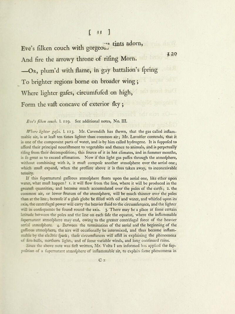 E « J „ , tints adorn, Eve s filken couch with gorgeou* i 20 And fire the arrowy throne or rifing Morii. —Or, plum’d with flame, in gay battalion’s fpring To brighter regions borne on broader wing; Where lighter gafes, circumfufed on high, Form the vaft concave of exterior fky; Eve’s filken couch. 1. 119. See additional notes, No. III. TVhere lighter gafes. 1. 123. Mr. Cavendifh has fhewn, that the gas called inflam- mable air, is at leaft ten times lighter than common air; Mr. Lavoifier contends, that it is one of the component parts of water, and is by him called hydrogene. It is fuppofed to afford their principal nourifhment to vegetables and thence to animals, and is perpetually rifing from their decompofition; this fource of it in hot climates, and in fummer months, is fo great as to exceed eftimation. Now if this light gas paffes through the atmofphere, without combining with it, it mull compofe another atmofphere over the aerial one; which mull expand, when the preffure above it is thus taken away, to inconceivable tenuity. If this fupematural gaffeous atmofphere floats upon the aerial one, like ether upon water, what mull happen? 1. it will flow from the line, where it will be produced in the greateft quantities, and become much accumulated over the poles of the earth; 2. the common air, or lower ftratum of the atmofphere, will be much thinner over the poles than at the line; becaufe if a glafs globe be filled with oil and water, and whirled upon its :xis, the centrifugal power will carry the heavier fluid to the circumference, and the lighter will in confequence be found round the axis. 3. There may be a place at fome certain latitude between the poles and the line on each fide the equator, where the inflammable fupematant atmofphere may end, owing to the greater centrifugal force of the heavier aerial atmofphere. 4. Between the termination of the aerial and the beginning of the gaffeous atmofphere, the airs will occafionally be intermixed, and thus become inflam- mable by the eleftric fpark; thefe circumftances will aflift in explaining the phenomena of fire-balls, northern lights, and of fome variable winds, and long continued rains. Since the above note was firfl: written, Mr. Volta I am informed has applied the fup- pofition of a fupematant atmofphere of inflammable air, to explain fome phenomena in