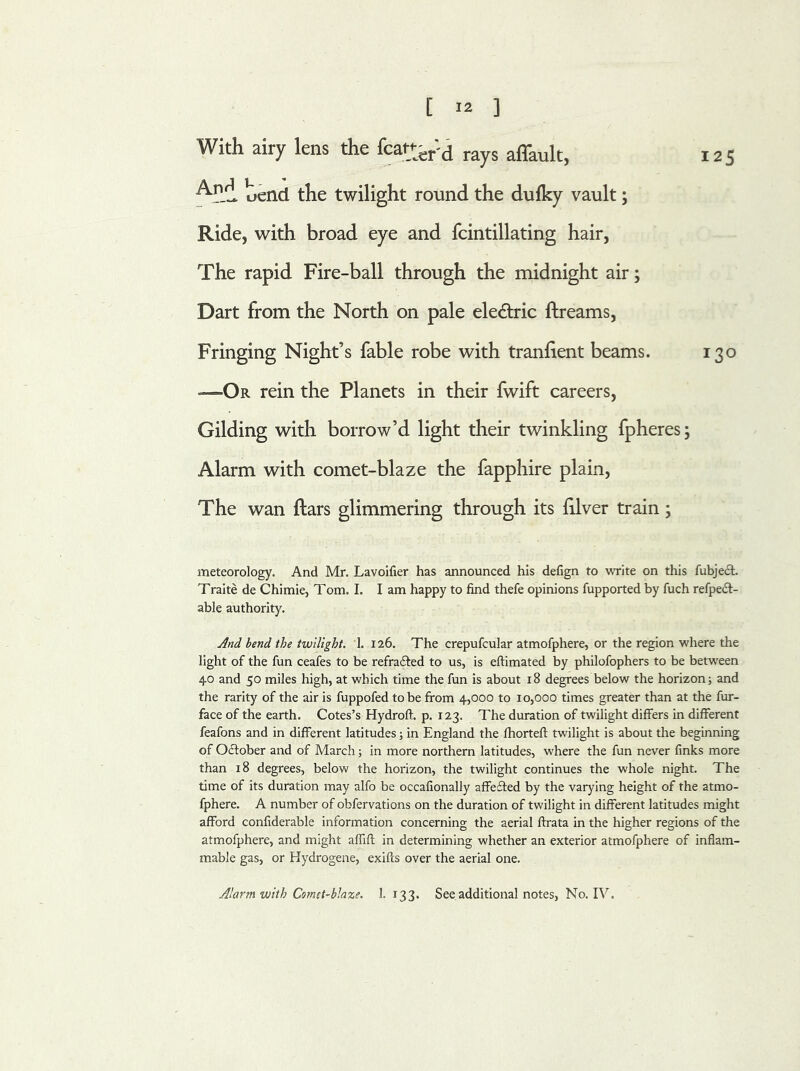 With airy lens the featur'd rays affault, 125 bend the twilight round the duiky vault; Ride, with broad eye and fcintillating hair, The rapid Fire-ball through the midnight air; Dart from the North on pale eledtric ftreams, Fringing Night’s fable robe with tranfient beams. 130 *—Or rein the Planets in their fwift careers, Gilding with borrow’d light their twinkling fpheres; Alarm with comet-blaze the fapphire plain, The wan ftars glimmering through its lilver train; meteorology. And Mr. Lavoifier has announced his defign to write on this fubject. Traite de Chimie, Tom. I. I am happy to find thefe opinions fupported by fuch refpedt- able authority. And bend the twilight. 1. 126. The crepufcular atmofphere, or the region where the light of the fun ceafes to be refracted to us, is eftimated by philofophers to be between 40 and 50 miles high, at which time the fun is about 18 degrees below the horizon; and the rarity of the air is fuppofed to be from 4,000 to 10,000 times greater than at the fur- face of the earth. Cotes’s Hydroft. p. 123. The duration of twilight differs in different feafons and in different latitudes; in England the fhorteft twilight is about the beginning of October and of March; in more northern latitudes, where the fun never finks more than 18 degrees, below the horizon, the twilight continues the whole night. The time of its duration may alfo be occafionally affefted by the varying height of the atmo- fphere. A number of obfervations on the duration of twilight in different latitudes might afford confiderable information concerning the aerial ftrata in the higher regions of the atmofphere, and might affift in determining whether an exterior atmofphere of inflam- mable gas, or Hydrogene, exifts over the aerial one. Alarm with Comet-blaze. 1.133. See additional notes, No. IV.