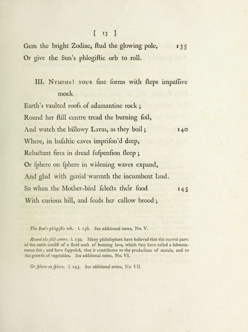 Gem the bright Zodiac, ftud the glowing pole, 135 Or give the Sun’s phlogiftic orb to roll. III. Nymphs! your fine forms with fleps impaflive mock Earth’s vaulted roofs of adamantine rock ; Round her ftill centre tread the burning foil, And watch the billowy Lavas, as they boil; 140 Where, in bafaltic caves imprifon’d deep, Relu&ant fires in dread fufpenfion fleep; Or fphere on fphere in widening waves expand, And glad with genial warmth the incumbent land. So when the Mother-bird fele&s their food 145 With curious bill, and feeds her callow brood; The Sun's phlogljiic orb. 1. 136. See additional notes, No. V. Round thefill centre. 1. 139. Many philofophers have believed that the central parts of the earth confift of a fluid mafs of burning lava, which they have called a fubterra- neous fun ; and have fuppofed, that it contributes to the production of metals, and to the growth of vegetables. See additional notes, No. VI. Or fphere on fphere. 1. 143. See additional notes, No. VII.