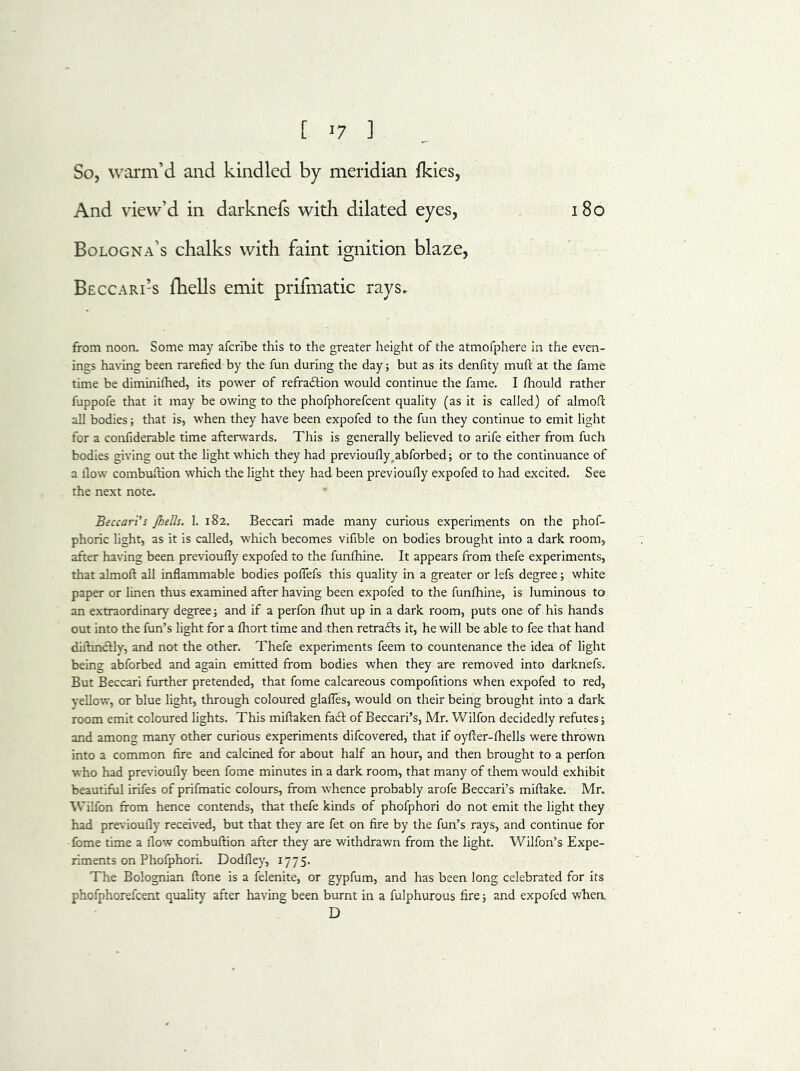 [ -7 ] So, warm’d and kindled by meridian {kies, And view’d in darknefs with dilated eyes, 180 Bologna’s chalks with faint ignition blaze, Beccari’-s {hells emit prifmatic rays. from noon. Some may afcrlbe this to the greater height of the atmofphere in the even- ings having been rarefied by the fun during the day; but as its denfity mufc at the fame time be diminifhed, its power of refra&ion would continue the fame. I fhould rather fuppofe that it may be owing to the phofphorefcent quality (as it is called) of almofl all bodies; that is, when they have been expofed to the fun they continue to emit light for a confiderable time afterwards. This is generally believed to arife either from fuch bodies giving out the light which they had previouflyabforbed; or to the continuance of a flow combuftion which the light they had been previoufly expofed to had excited. See the next note. Beccari’s Jhells. 1. 182. Beccari made many curious experiments on the phof- phoric light, as it is called, which becomes vifible on bodies brought into a dark room, after having been previoufly expofed to the funfhine. It appears from thefe experiments, that almofl all inflammable bodies poflefs this quality in a greater or lefs degree; white paper or linen thus examined after having been expofed to the funfhine, is luminous to an extraordinary degree; and if a perfon fhut up in a dark room, puts one of his hands out into the fun’s light for a fhort time and then retrafts it, he will be able to fee that hand diflindtly, and not the other. Thefe experiments feem to countenance the idea of light being abforbed and again emitted from bodies when they are removed into darknefs. But Beccari further pretended, that fome calcareous compofitions when expofed to red, yellow, or blue light, through coloured glafles, would on their being brought into a dark room emit coloured lights. This miftaken fact of Beccari’s, Mr. Wilfon decidedly refutes; and among many other curious experiments difcovered, that if oyfler-fhells were thrown into a common fire and calcined for about half an hour, and then brought to a perfon who had previoufly been fome minutes in a dark room, that many of them would exhibit beautiful irifes of prifmatic colours, from whence probably arofe Beccari’s miftake. Mr. Wilfon from hence contends, that thefe kinds of phofphori do not emit the light they had previoufly received, but that they are fet on fire by the fun’s rays, and continue for fome time a flow combuftion after they are withdrawn from the light. Wilfon’s Expe- riments on Phofphori. Dodfley, 1775. The Bolognian ftone is a felenite, or gypfum, and has been long celebrated for its phofphorefcent quality after having been burnt in a fulphurous fire; and expofed when. D