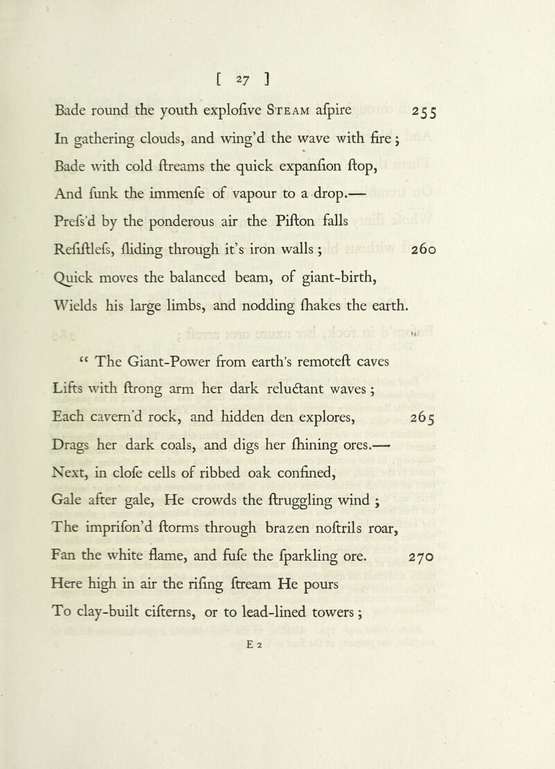 [ *7 ] Bade round the youth explofive Steam afpire 255 In gathering clouds, and wing’d the wave with fire; Bade with cold ftreams the quick expanfion flop, And funk the immenfe of vapour to a drop.— Prefs’d by the ponderous air the Pifton falls Refiftlefs, Hiding through it’s iron walls; 260 Quick moves the balanced beam, of giant-birth, Wields his large limbs, and nodding (hakes the earth. “ The Giant-Power from earth’s remoteft caves Lifts with (bong arm her dark reludlant waves; Each cavern’d rock, and hidden den explores, 265 Drags her dark coals, and digs her (hining ores.— Next, in clofe cells of ribbed oak confined, Gale after gale, He crowds the ftruggling wind ; The imprifon’d dorms through brazen noftrils roar, Fan the white flame, and fufe the fparkling ore. 270 Here high in air the rifing ftream He pours To clay-built cifterns, or to lead-lined towers; E 2