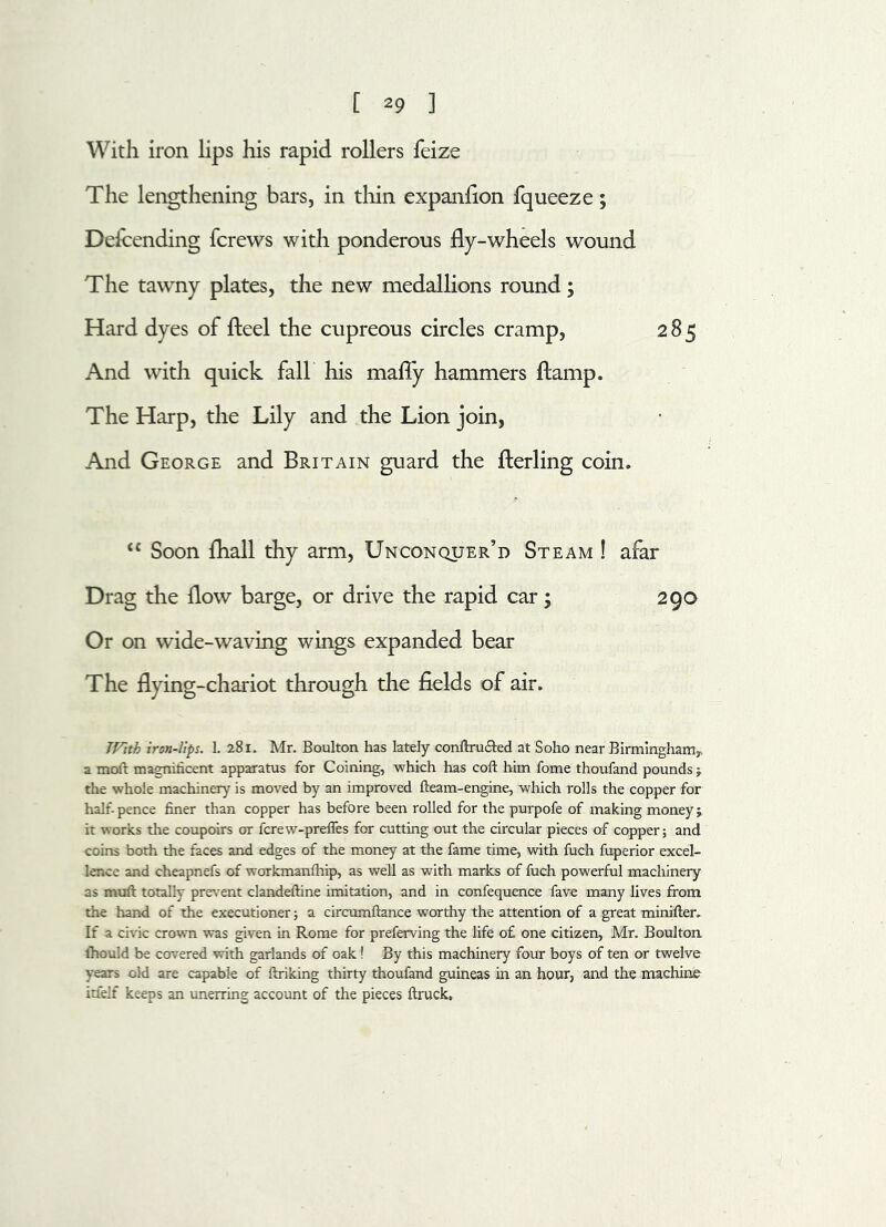 With iron lips his rapid rollers feize The lengthening bars, in thin expanfion fqueeze; Descending {crews with ponderous fly-wheels wound The tawny plates, the new medallions round; of fteel the cupreous circles cramp, 285 And with quick fall his mafly hammers ftamp. The Harp, the Lily and the Lion join, And George and Britain guard the fterling coin. <£ Soon fhall thy arm, Unconquer’d Steam ! afar Drag the flow barge, or drive the rapid car; 290 Or on wide-waving wings expanded bear The flying-chariot through the fields of air. JVith iron-lips. L 281. Mr. Boulton has lately conftru&ed at Soho near Birmingham^ a moft magnificent apparatus for Coining, -which has coft him fome thoufand pounds the whole machinery is moved by an improved fteam-engine, which rolls the copper for half-pence finer than copper has before been rolled for the purpofe of making money; it works the coupoirs or fcrew-prefles for cutting out the circular pieces of copper; and coins both the faces and edges of the money at the fame time, with fuch fuperior excel- lence and cheapnefs of workmanfhip, as well as with marks of fuch powerful machinery as muft totally prevent clandeftine imitation, and in confequence fave many lives from the hand of the executioner; a circumftance worthy the attention of a great minifies If a civic crown was given in Rome for preferving the life o£ one citizen, Mr. Boulton. Ihould be covered with garlands of oak! By this machinery four boys of ten or twelve years old are capable of ftriking thirty thoufand guineas in an hour, and the machine itfelf keeps an unerring account of the pieces ftruck.